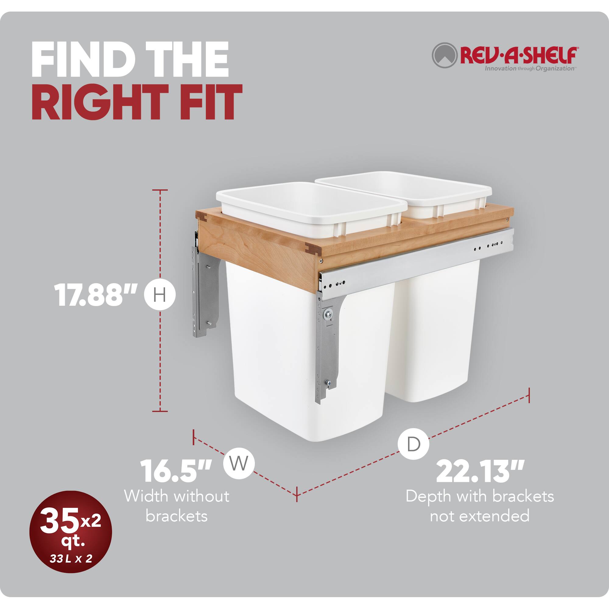 FIND THE RIGHT FIT  
RED•A•SHELF  
Innovation through Organization  

17.88" H  
16.5" W  
Width without brackets  
35x2 qt.  
33 L x 2  
22.13" D  
Depth with brackets not extended