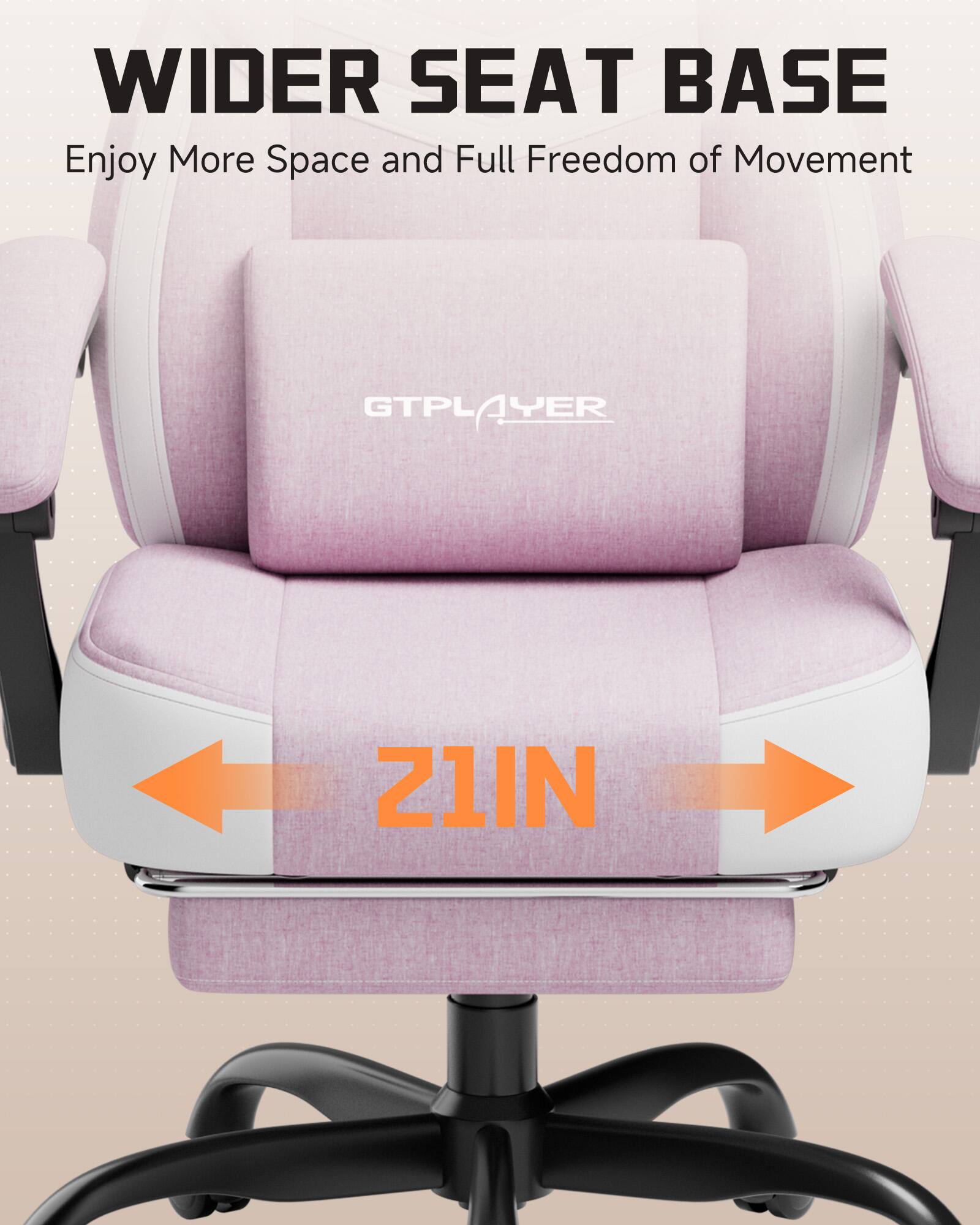 WIDER SEAT BASE  
Enjoy More Space and Full Freedom of Movement  

GTPLAYER  

21IN
