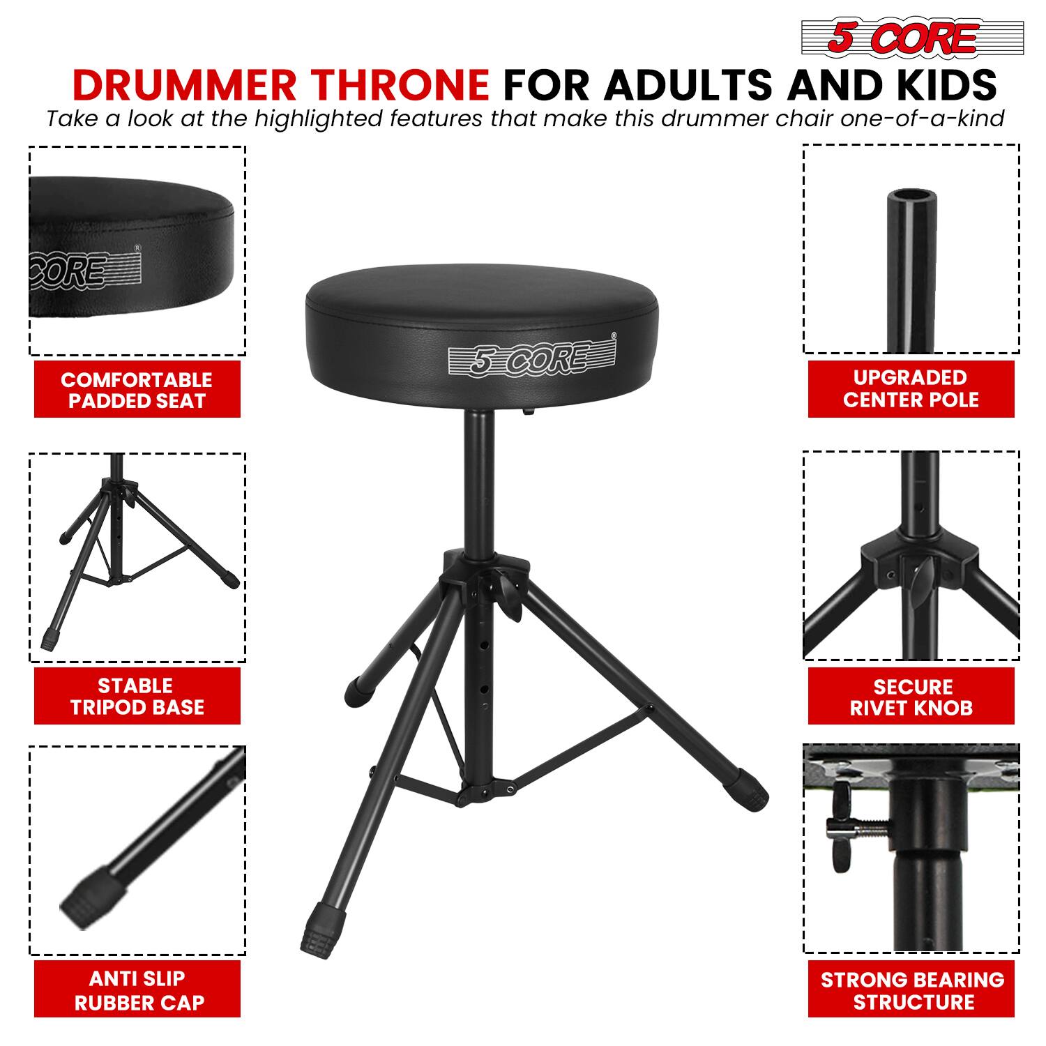 5 CORE DRUMMER THRONE FOR ADULTS AND KIDS

Take a look at the highlighted features that make this drummer chair one-of-a-kind:

- COMFORTABLE PADDED SEAT
- UPGRATED CENTER POLE
- STABLE TRIPOD BASE
- SECURE RIVET KNOB
- ANTI SLIP RUBBER CAP
- STRONG BEARING STRUCTURE