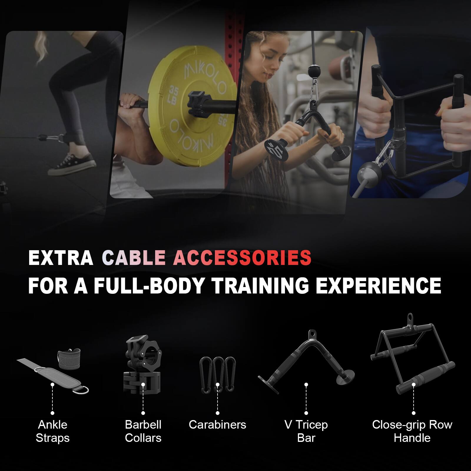 35 INKOL 35 INKOL  
EXTRA CABLE ACCESSORIES FOR A FULL-BODY TRAINING EXPERIENCE  
Ankle Straps  
Barbell Collars  
Carabiners  
V Tricep Bar  
Close-grip Row Handle