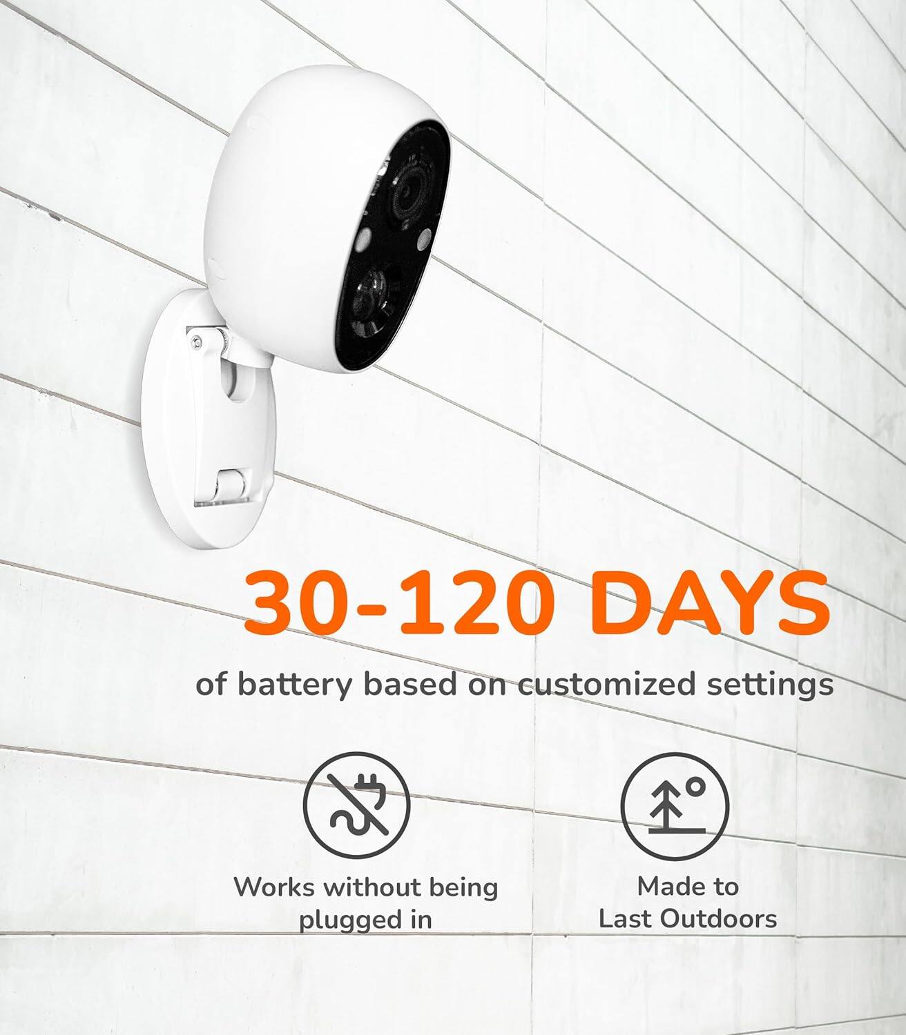 30-120 DAYS of battery based on customized settings  
Works without being plugged in  
Made to Last Outdoors