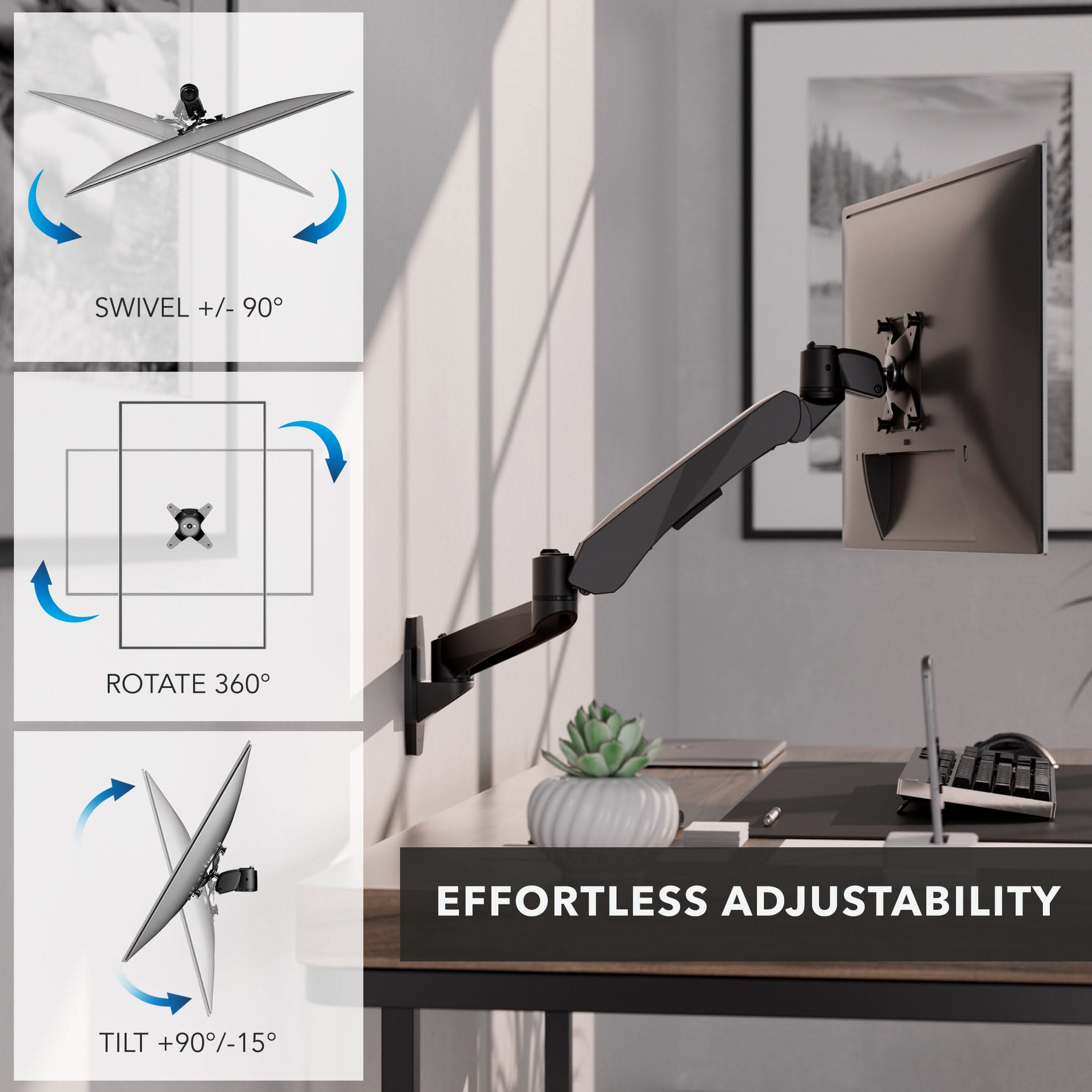 SWIVEL +/- 90°  
ROTATE 360°  
TILT +90°/-15°  
EFFORTLESS ADJUSTABILITY