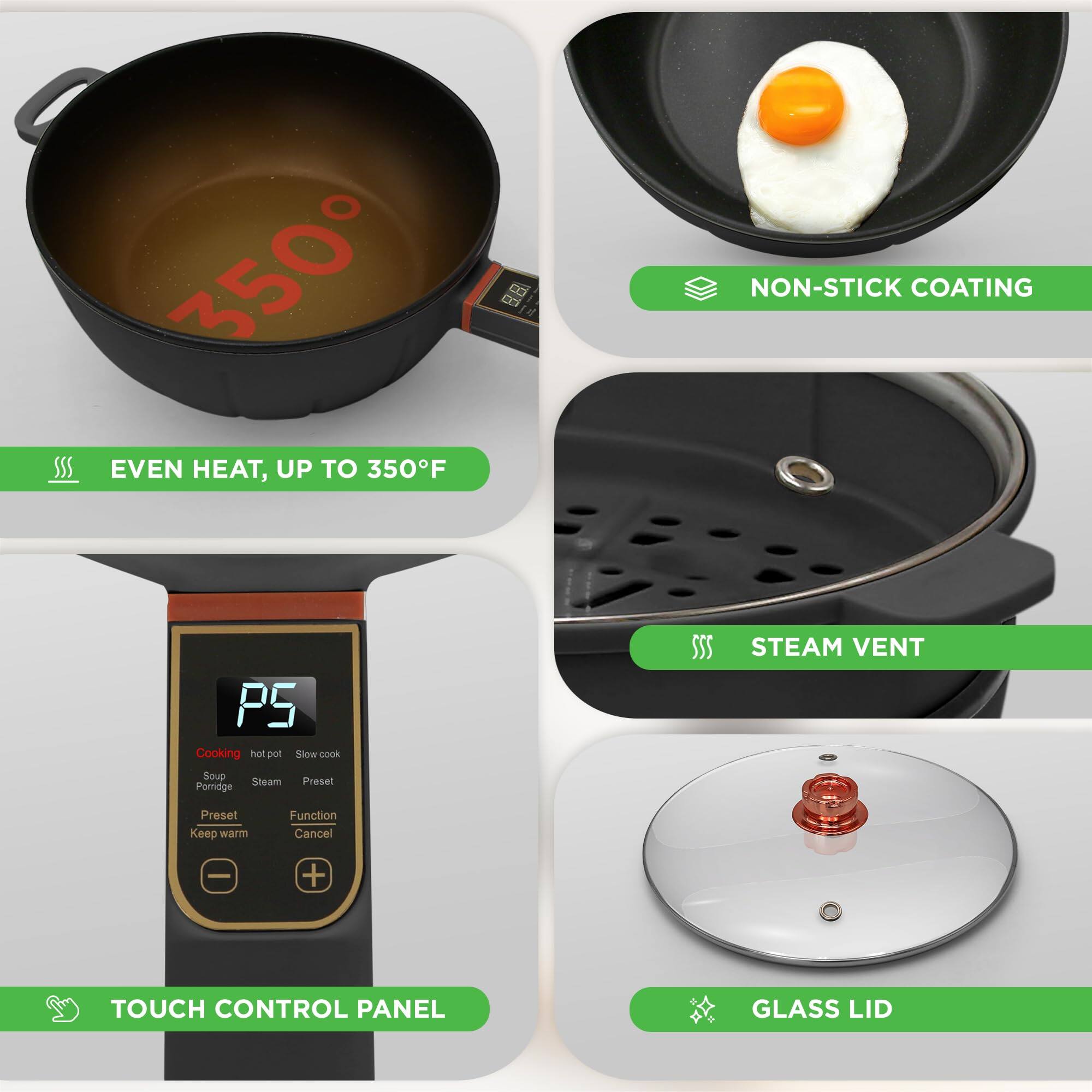 - EVEN HEAT, UP TO 350°F
- NON-STICK COATING
- TOUCH CONTROL PANEL
- STEAM VENT
- GLASS LID