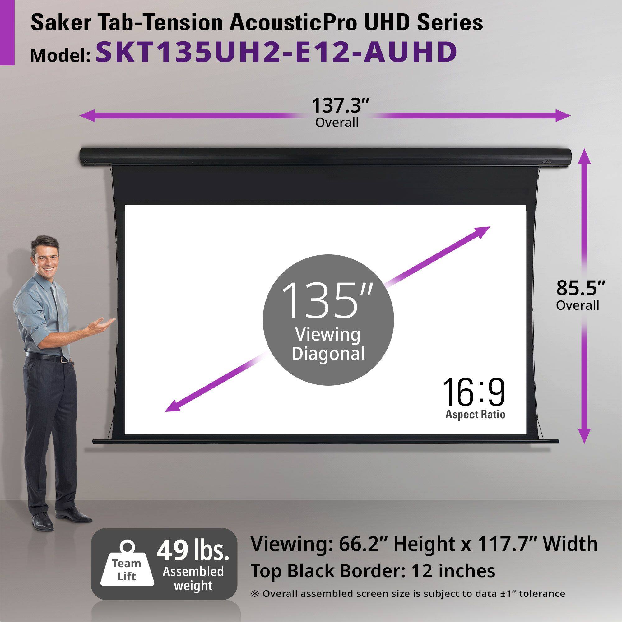 Saker Tab-Tension AcousticPro UHD Series  
Model: SKT135UH2-E12-AUHD  

- Overall: 137.3"  
- Viewing Diagonal: 135"  
- Aspect Ratio: 16:9  
- Overall: 85.5"  
- Viewing: 66.2" Height x 117.7" Width  
- Top Black Border: 12 inches  
- Team Lift Assembled Weight: 49 lbs.  

*Overall assembled screen size is subject to data ±1" tolerance.