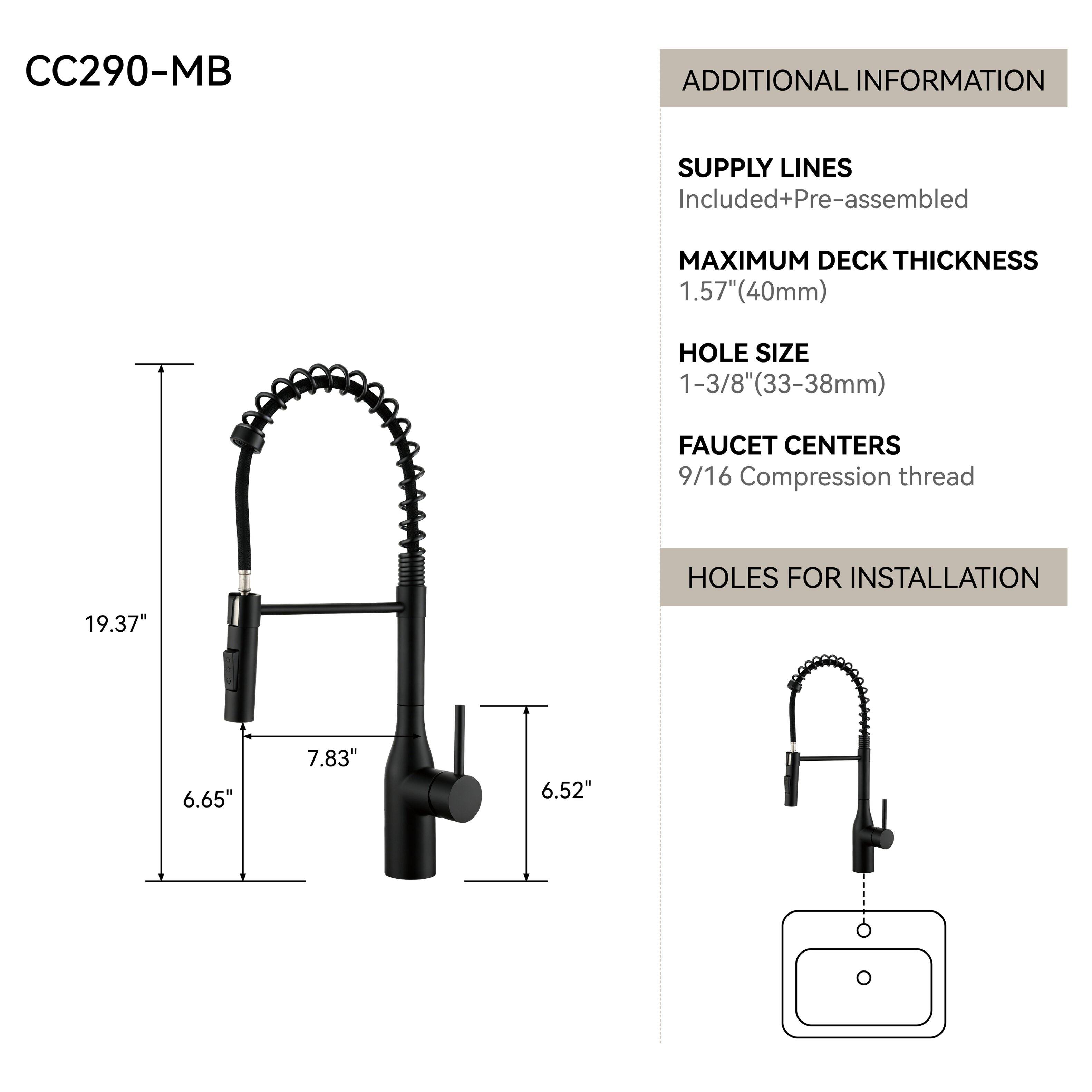 CC290-MB

ADDITIONAL INFORMATION

SUPPLY LINES Included+Pre-assembled

MAXIMUM DECK THICKNESS 1.57"(40mm)

HOLE SIZE 1-3/8"(33-38mm)

FAUCET CENTERS 9/16 Compression thread

HOLES FOR INSTALLATION

19.37"

6.65"

7.83"

6.52"