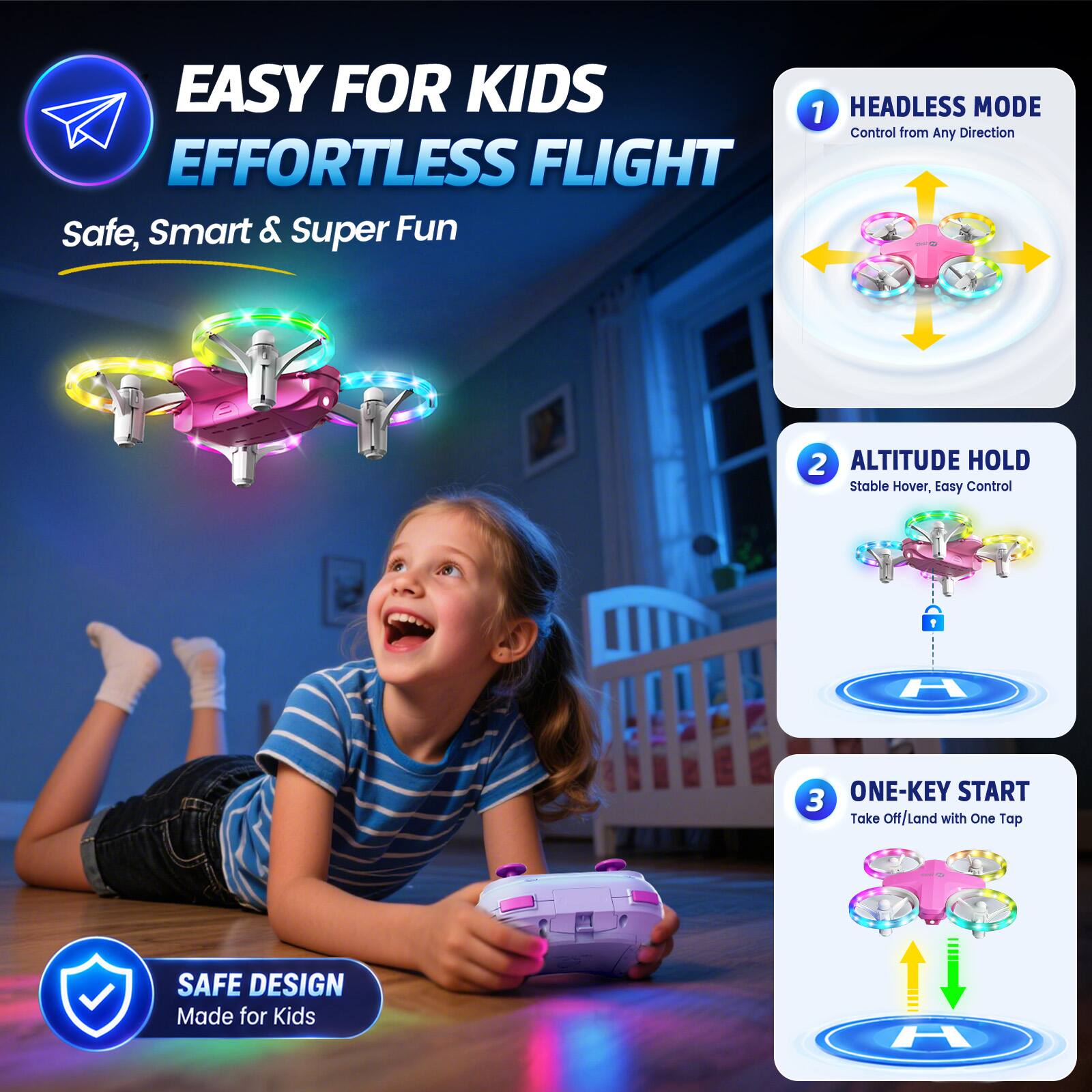 EASY FOR KIDS EFFORTLESS FLIGHT  
Safe, Smart & Super Fun

1. HEADLESS MODE  
Control from Any Direction

2. ALTITUDE HOLD  
Stable Hover, Easy Control

3. ONE-KEY START  
Take Off/Land with One Tap

SAFE DESIGN  
Made for Kids