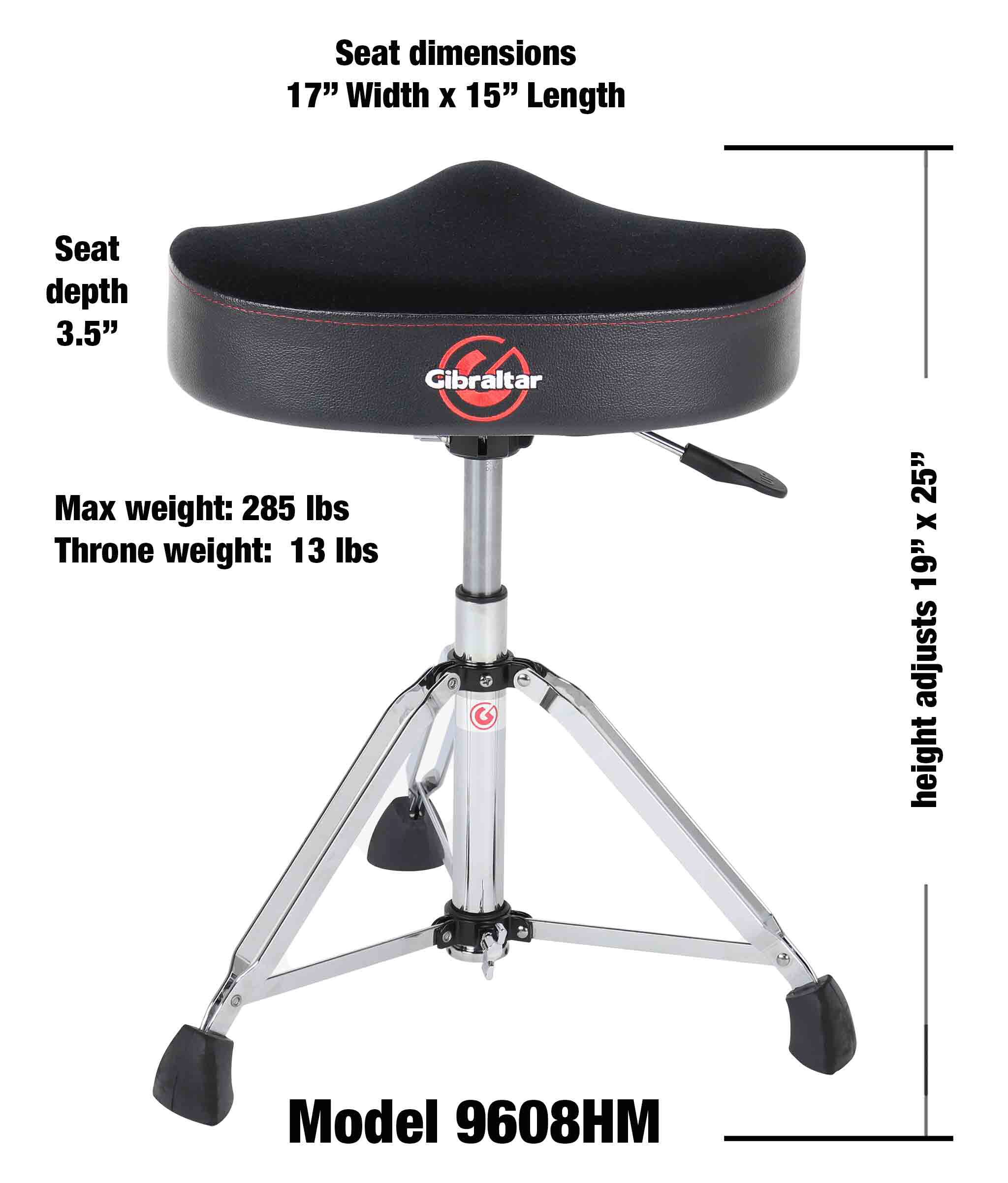 Seat dimensions: 17" Width x 15" Length  
Seat depth: 3.5"  
Gibraltar  
Max weight: 285 lbs  
Throne weight: 13 lbs  
25" x 19" adjusts height  
Model 9608HM