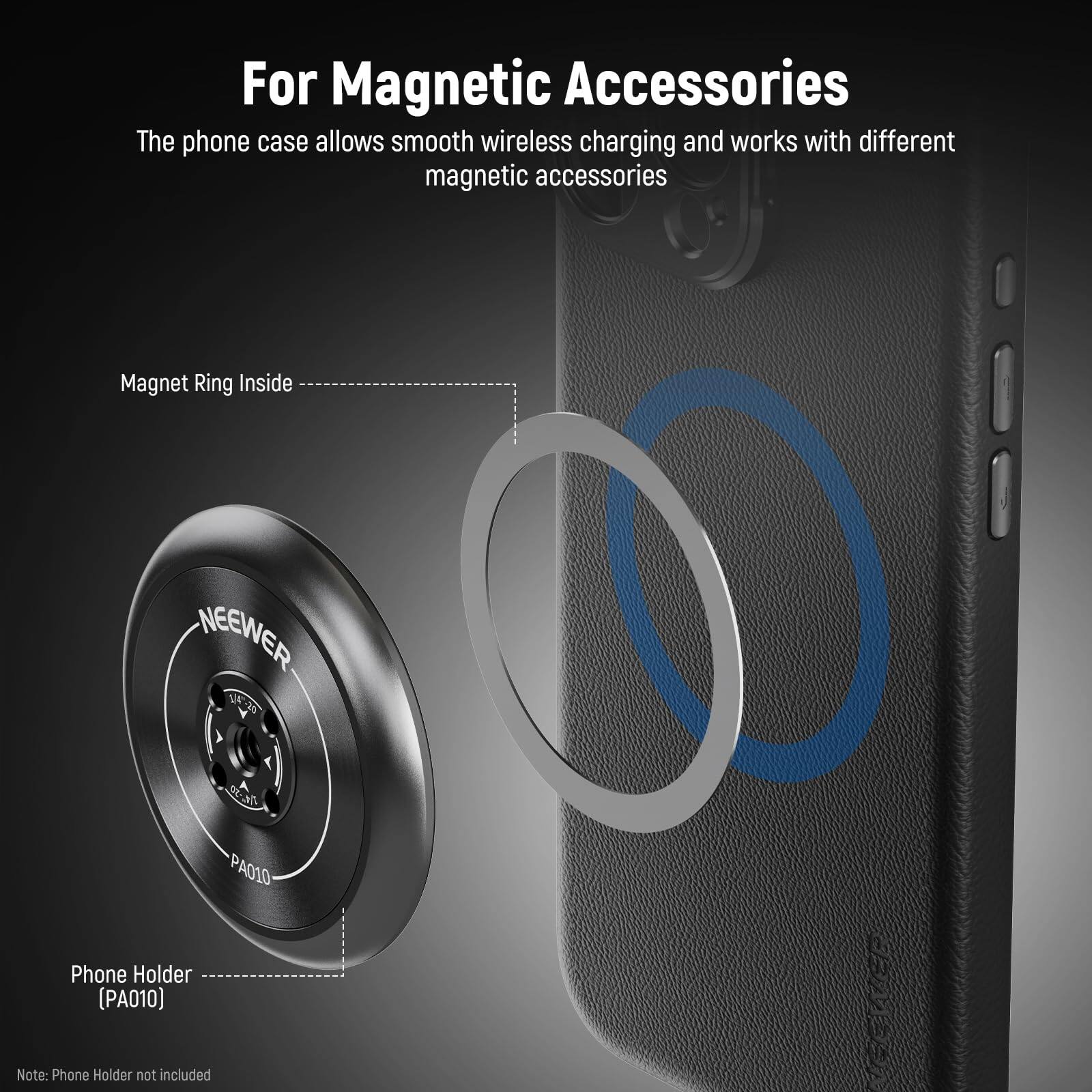 For Magnetic Accessories

The phone case allows smooth wireless charging and works with different magnetic accessories.

Magnet Ring Inside

Phone Holder (PA010)

Note: Phone Holder not included