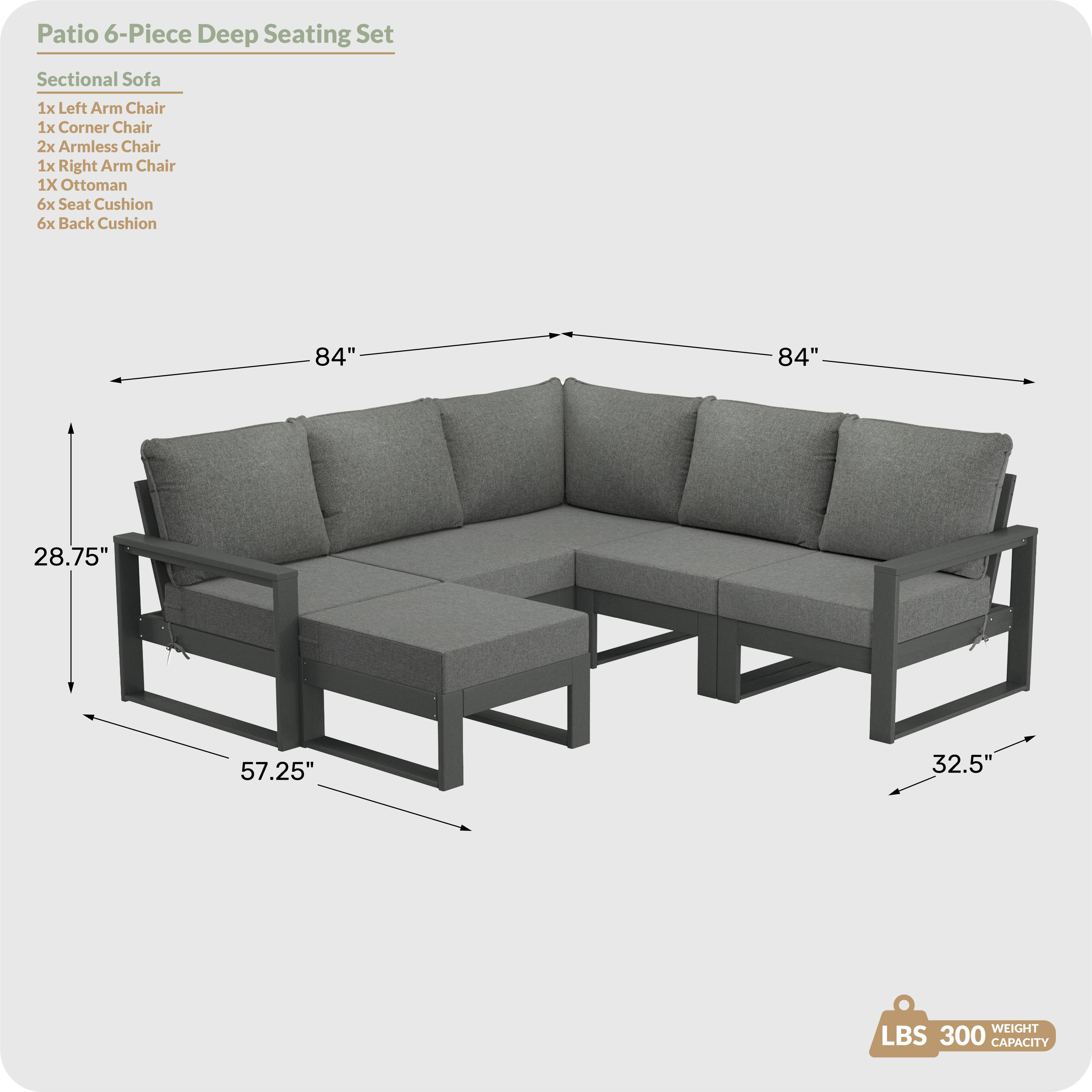 Patio 6-Piece Deep Seating Set

Sectional Sofa
- 1x Left Arm Chair
- 1x Corner Chair
- 2x Armless Chair
- 1x Right Arm Chair
- 1x Ottoman
- 6x Seat Cushion
- 6x Back Cushion

Dimensions:
- 84" (length)
- 84" (length)
- 28.75" (height)
- 57.25" (width)
- 32.5" (depth)

Weight Capacity: 300 LBS