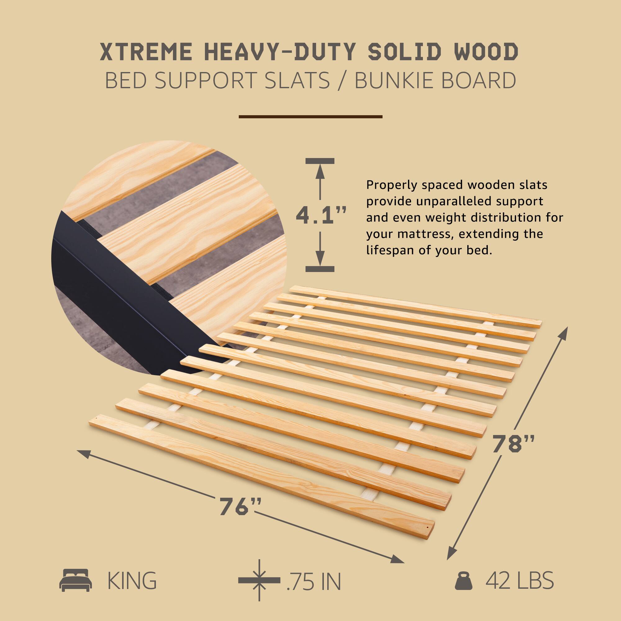 XTREME HEAVY-DUTY SOLID WOOD BED SUPPORT SLATS / BUNKIE BOARD

Properly spaced wooden slats provide unparalleled support and even weight distribution for your mattress, extending the lifespan of your bed.

- 78" x 76" KING
- .75 IN
- 42 LBS