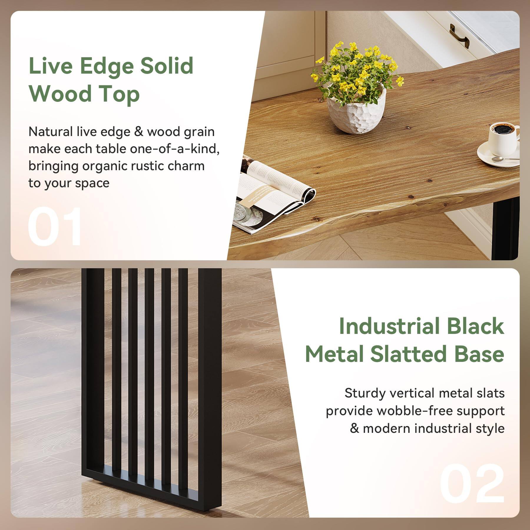 Live Edge Solid Wood Top  
Natural live edge & wood grain make each table one-of-a-kind, bringing organic rustic charm to your space  
01  

Industrial Black Metal Slatted Base  
Sturdy vertical metal slats provide wobble-free support & modern industrial style  
02