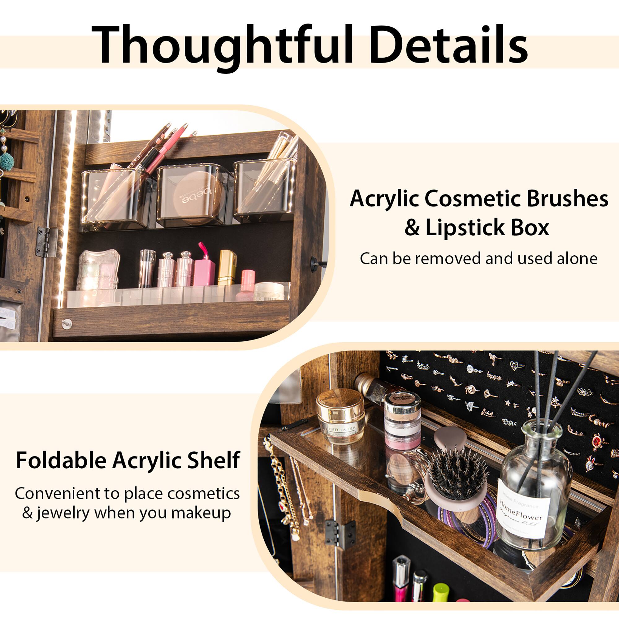 Thoughtful Details:

* Acrylic Cosmetic Brushes & Lipstick Box: Can be removed and used alone.
* Foldable Acrylic Shelf: Convenient to place cosmetics & jewelry when you makeup.