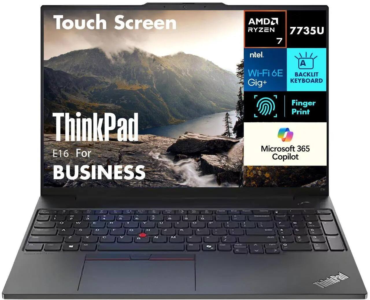 Touch Screen  
AMD Ryzen 7 7735U  
Intel Wi-Fi 6E  
Gig+  
BACKLIT KEYBOARD  
Finger Print  
Microsoft 365 Copilot  
ThinkPad E16 For BUSINESS