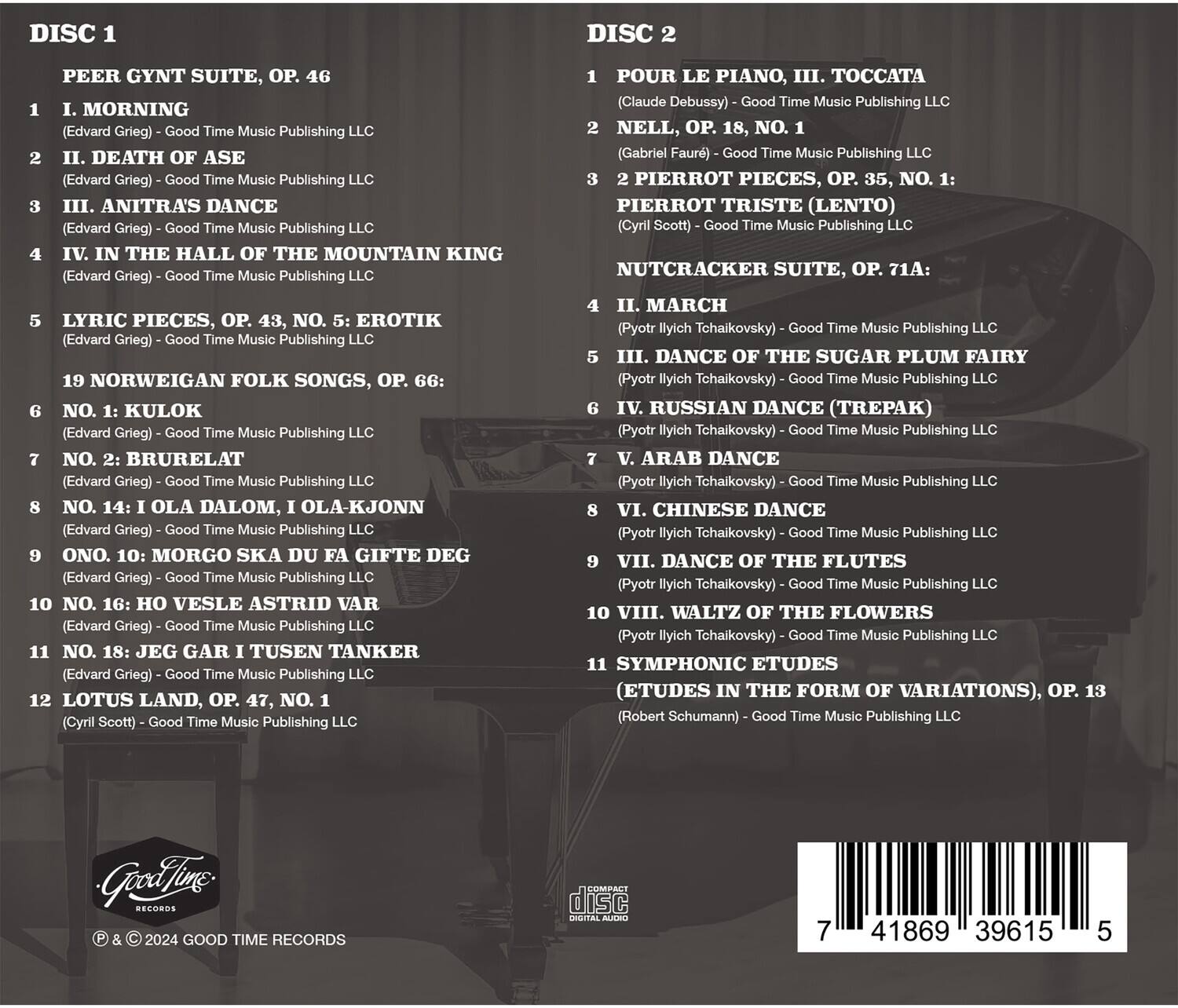 **DISC 1**

1. **PEER GYNT SUITE, OP. 46**
   - I. MORNING
     - (Edvard Grieg) - Good Time Music Publishing LLC
   - II. DEATH OF ASE
     - (Edvard Grieg) - Good Time Music Publishing LLC
   - III. ANITRA'S DANCE
     - (Edvard Grieg) - Good Time Music Publishing LLC
   - IV. IN THE HALL OF THE MOUNTAIN KING
     - (Edvard Grieg) - Good Time Music Publishing LLC
   - V. LYRIC PIECES, OP. 43, NO. 5: EROTIC
     - (Edvard Grieg) - Good Time Music Publishing LLC
   - 19 NORWEGIAN FOLK SONGS, OP. 66:
     - NO. 1: KULOK
       - (Edvard Grieg) - Good Time Music Publishing LLC
     - NO. 2: BRURELAT
       - (Edvard Grieg) - Good Time Music Publishing LLC
     - NO. 14: OLA DALOM, OLA-KJØ