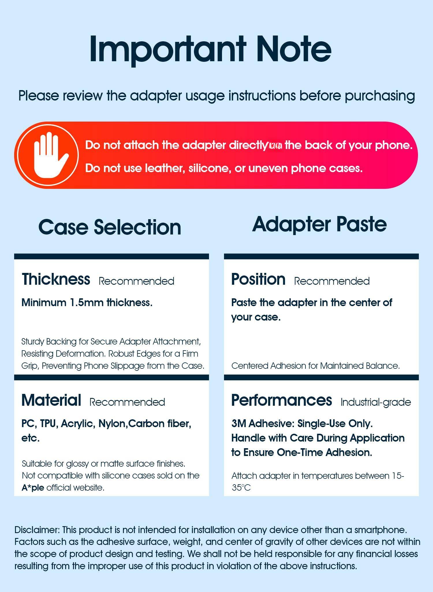 **Important Note**

Please review the adapter usage instructions before purchasing.

---

**Do not attach the adapter directly to the back of your phone.**

**Do not use leather, silicone, or uneven phone cases.**

---

**Case Selection**

**Thickness**  
Recommended  
Minimum 1.5mm thickness.

- Sturdy Backing for Secure Adapter Attachment, Resisting Deformation.
- Robust Edges for a Firm Grip, Preventing Phone Slippage from the Case.

**Material**  
Recommended  
PC, TPU, Acrylic, Nylon, Carbon fiber, etc.

- Suitable for glossy or matte surface finishes.
- Not compatible with silicone cases sold on the A*ple official website.

---

**Adapter Paste**

**Position**  
Recommended  
Paste the adapter in the center of your case.

- Centered Adhesion for Maintained Balance.

**Performances**  
Industrial-grade 3M Adhesive: Single-Use Only.  
Handle with Care During Application to Ensure One-Time Adhesion.

- Attach adapter in temperatures between 15-35°C

---

**Disclaimer:**  
This product is not intended for installation on any device other than a smartphone. Factors such as the adhesive surface, weight, and center of gravity of other devices are not