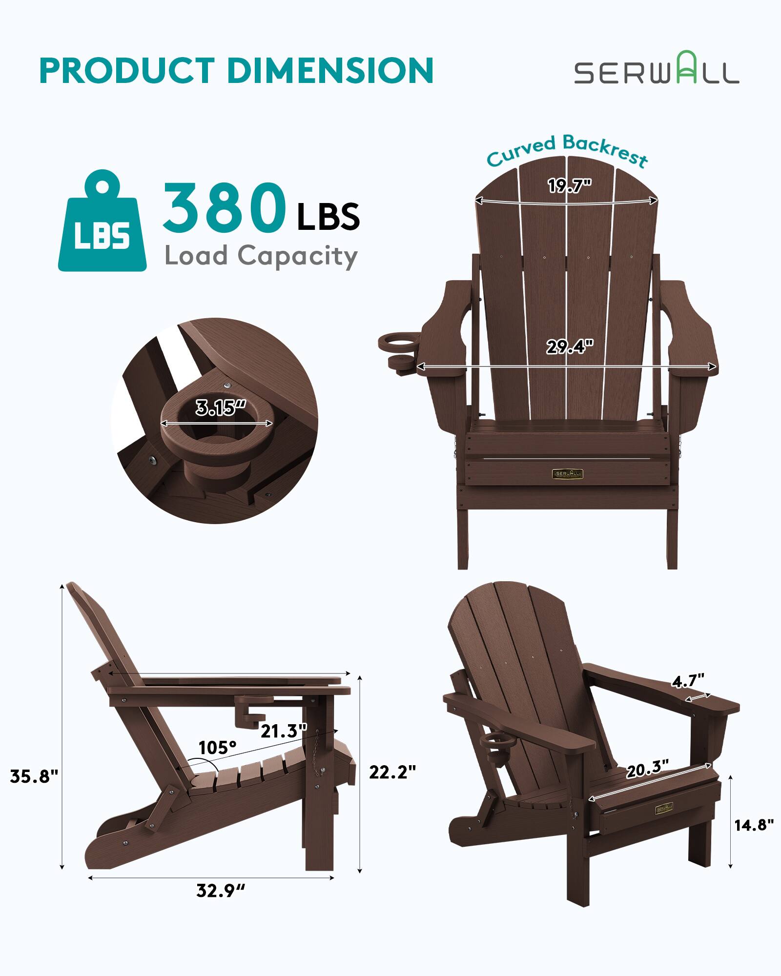 PRODUCT DIMENSION  
SERWALL  
Curved Backrest  
19.7"  
380 LBS Load Capacity  
29.4"  
3.15"  
4.7"  
35.8"  
21.3"  
22.2"  
20.3"  
14.8"  
32.9"