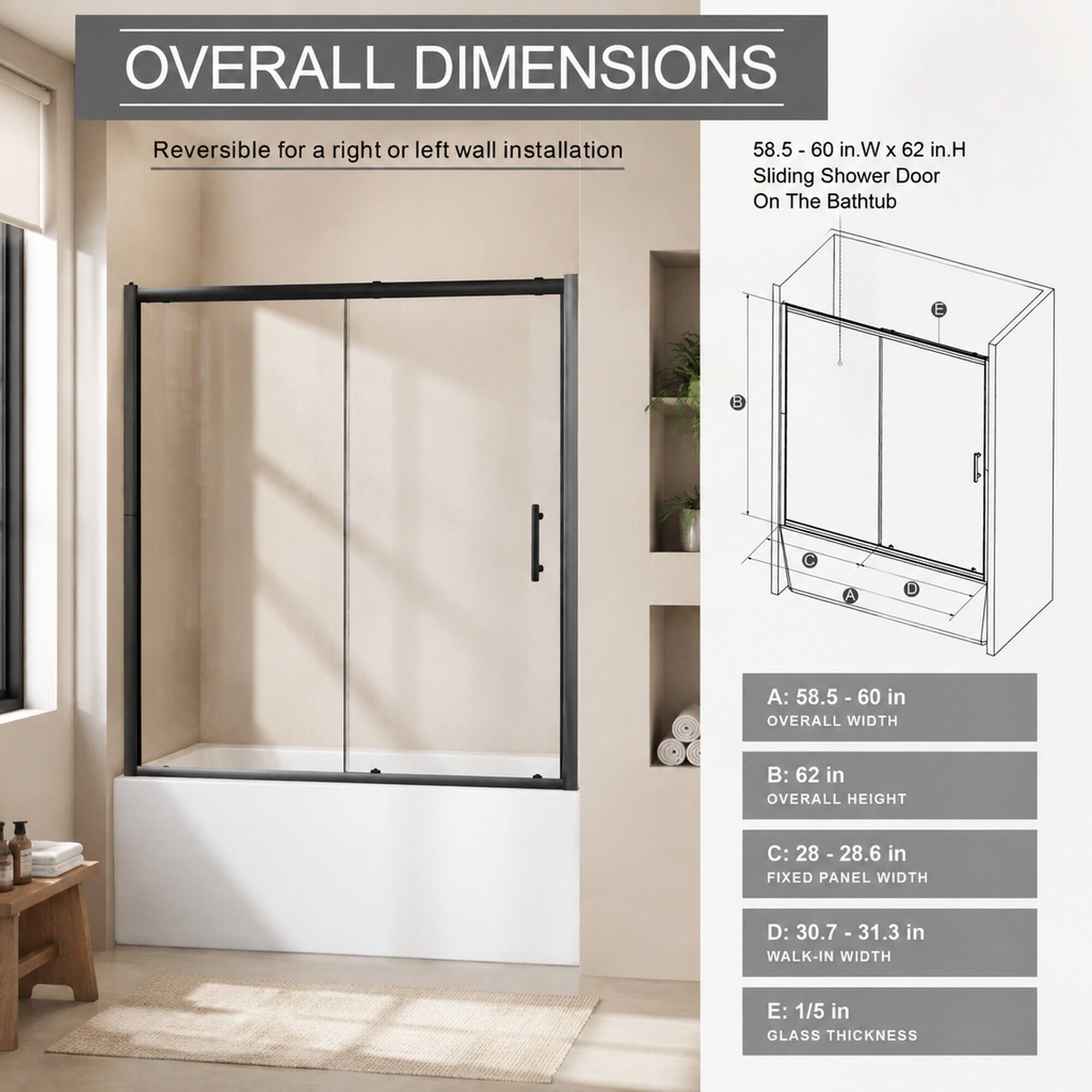 OVERALL DIMENSIONS

Reversible for a right or left wall installation

58.5 - 60 in.W X 62 in.H Sliding Shower Door On The Bathtub

A: 58.5 - 60 in OVERALL WIDTH
B: 62 in OVERALL HEIGHT
C: 28 - 28.6 in FIXED PANEL WIDTH
D: 30.7 - 31.3 in WALK-IN WIDTH
E: 1/5 in GLASS THICKNESS
