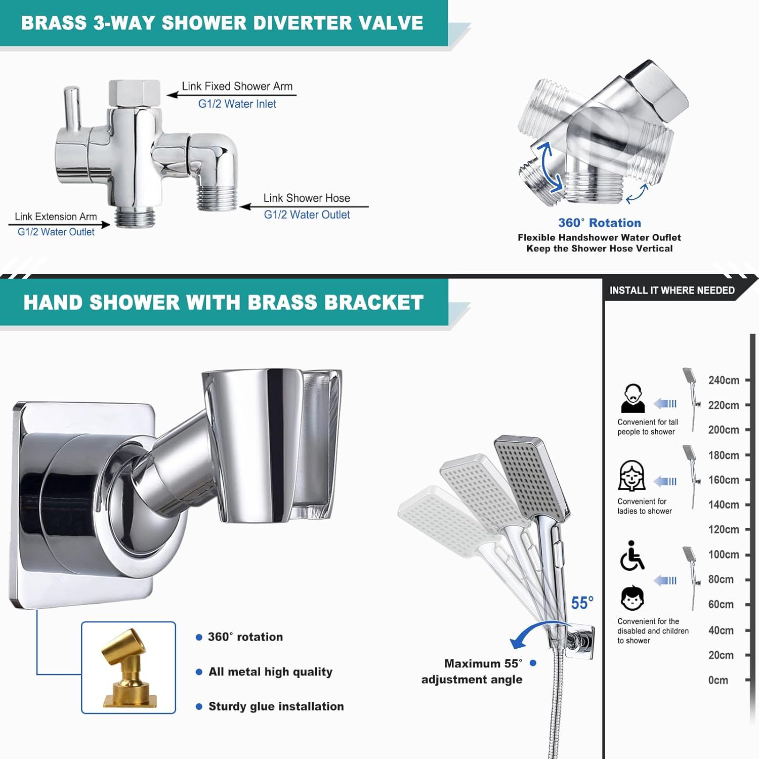 **BRASS 3-WAY SHOWER DIVERTER VALVE**

- Link Fixed Shower Arm
- G1/2 Water Inlet
- Link Extension Arm
- G1/2 Water Outlet
- Link Shower Hose
- G1/2 Water Outlet
- 360° Rotation
- Flexible Handshower Water Outlet
- Keep the Shower Hose Vertical

**HAND SHOWER WITH BRASS BRACKET**

- 360° rotation
- All metal high quality
- Sturdy glue installation

**Adjustment Angles:**
- Maximum 55° adjustment angle

**Convenience:**
- Convenient for tall people to shower
- Convenient for ladies to shower
- Convenient for the disabled and children to shower

**Height Adjustments:**
- 240cm
- 220cm
- 200cm
- 180cm
- 160cm
- 140cm
- 120cm
- 100cm
- 80cm
- 60cm
- 40cm
- 20cm
- 0cm