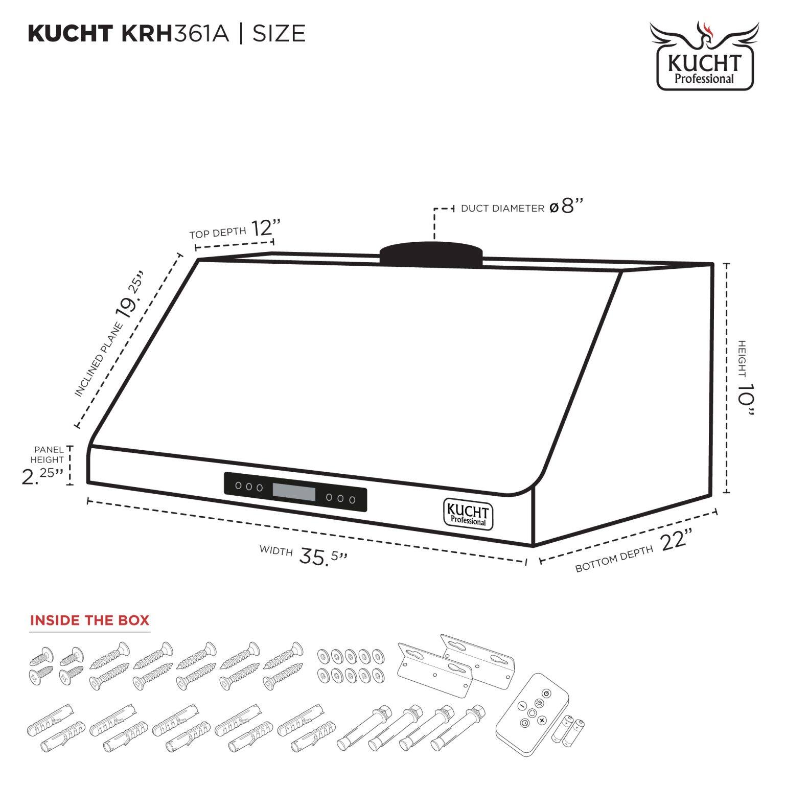 KUCHT KRH361A | SIZE

- TOP DEPTH: 12"
- DUCT DIAMETER: 8"
- INCLINED PLANE: 19.25"
- PANEL HEIGHT: 2.25"
- WIDTH: 35.5"
- HEIGHT: 10"
- BOTTOM DEPTH: 22"

INSIDE THE BOX

- Screws
- Bolts
- Washers
- Metal brackets