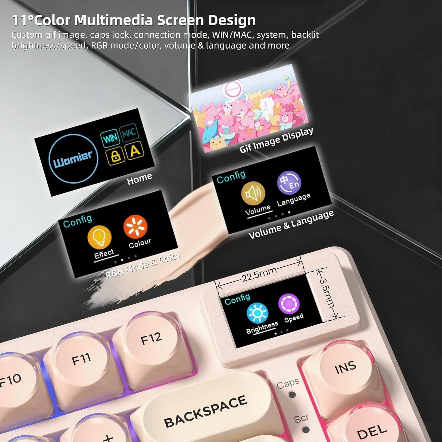 11° Color Multimedia Screen Design  
Custom gif image, caps lock, connection mode, WIN/MAC, system, backlit brightness/speed, RGB mode/color, volume & language and more  

- Home  
  - WIN  
  - MAC  
  - A  

- Config  
  - Effect  
  - Colour  
  - RGB Mode & Color  

- Config  
  - Volume  
  - Language  
  - Volume & Language  

- Config  
  - Brightness  
  - Speed  

- Gif Image Display  

- 22.5mm  
- 3.5mm  

- F10  
- F11  
- F12  
- INS  
- BACKSPACE  
- Caps  
- Scr  
- DEL