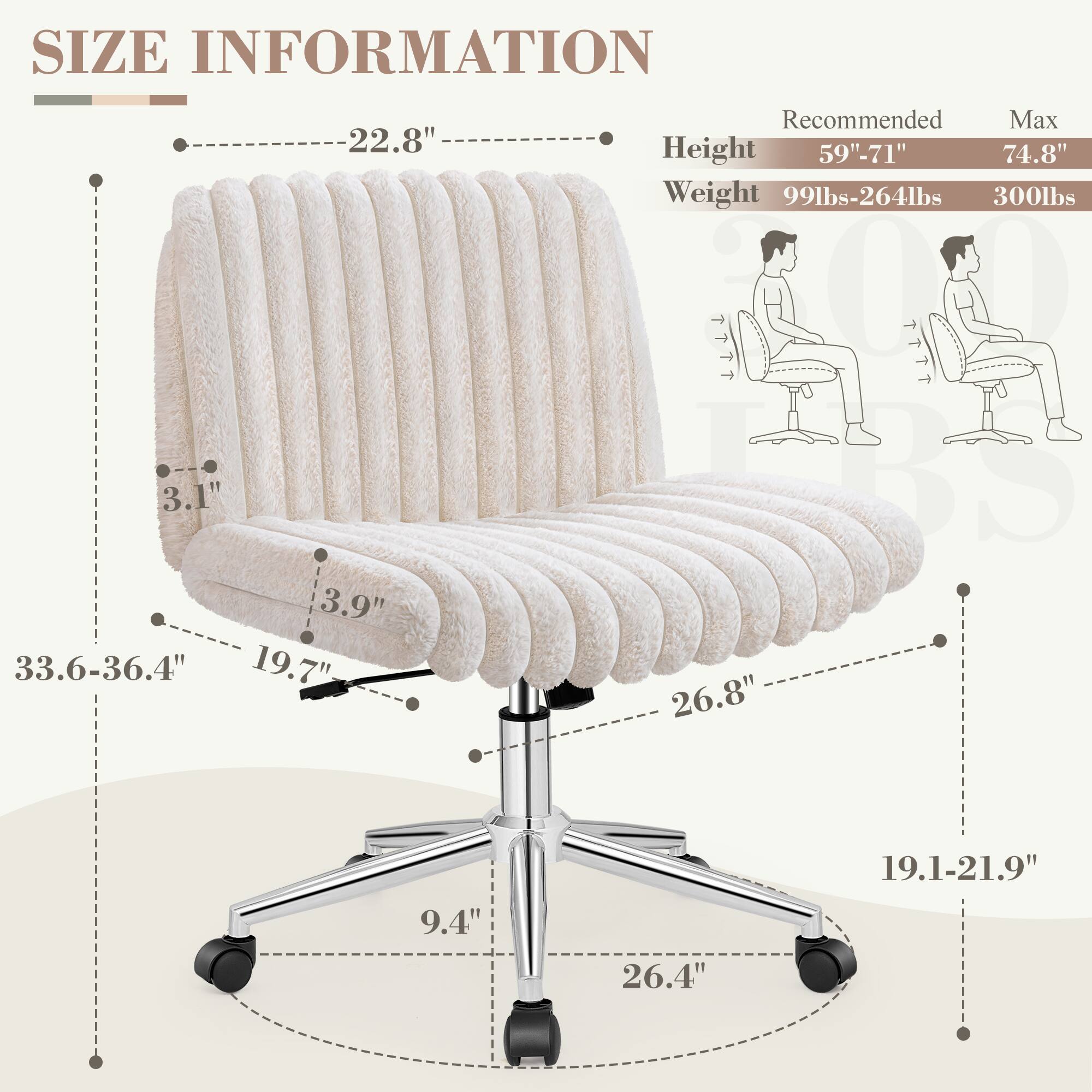 **SIZE INFORMATION**

- **Height:** 59"-71" (Recommended) / 74.8" (Max)
- **Weight:** 99lbs-264lbs / 300lbs

**Dimensions:**
- **Backrest Height:** 22.8"
- **Backrest Depth:** 3.1"
- **Seat Height:** 19.7"
- **Seat Depth:** 19.1-21.9"
- **Seat Width:** 26.8"
- **Armrest Height:** 3.9"
- **Armrest Width:** 26.4"
- **Base Width:** 33.6-36.4"
- **Base Height:** 9.4"