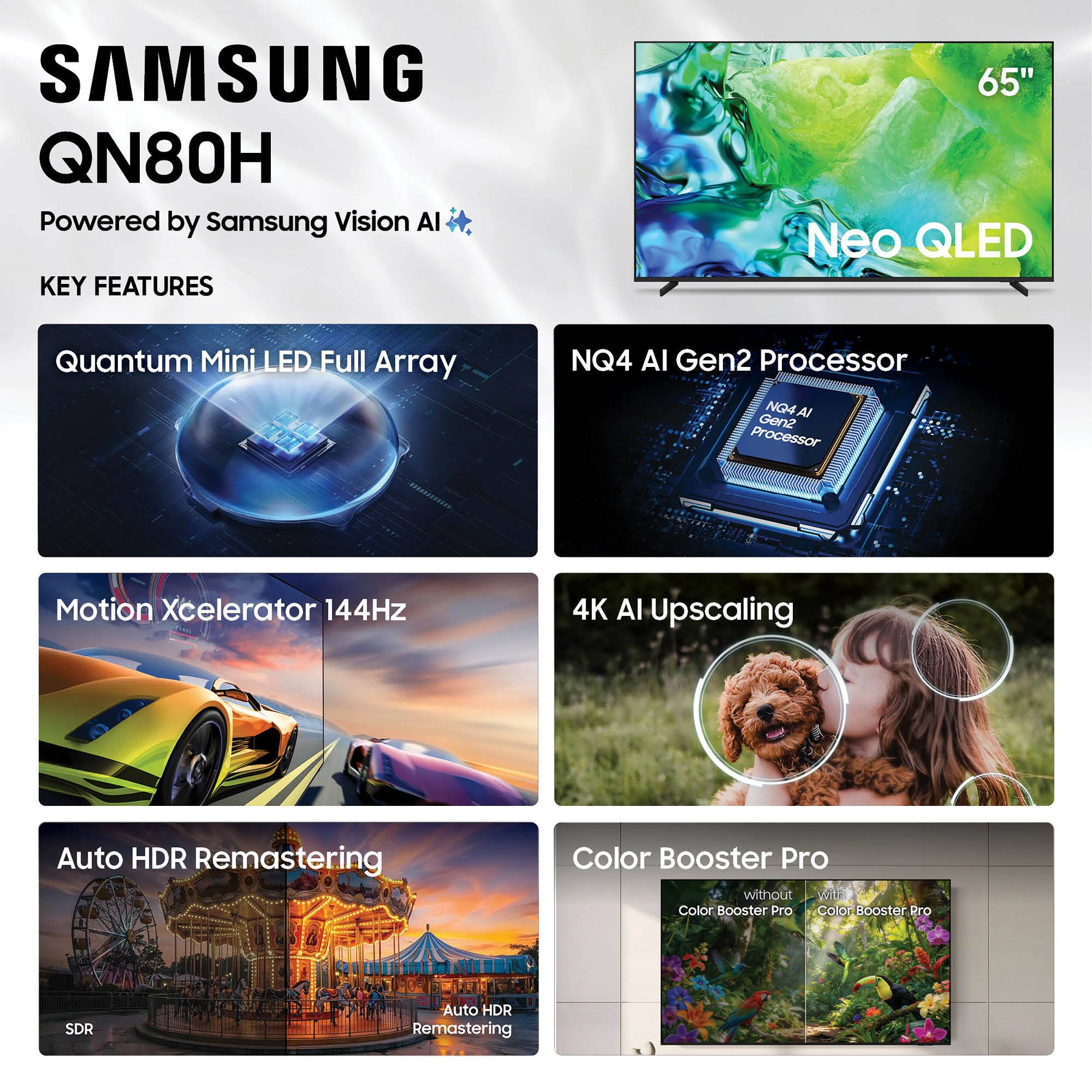 SAMSUNG QN80H  
Powered by Samsung Vision AI  

KEY FEATURES  
- Quantum Mini LED Full Array  
- NQ4 AI Gen2 Processor  
- Motion Xcelerator 144Hz  
- 4K AI Upscaling  
- Auto HDR Remastering  
- Color Booster Pro