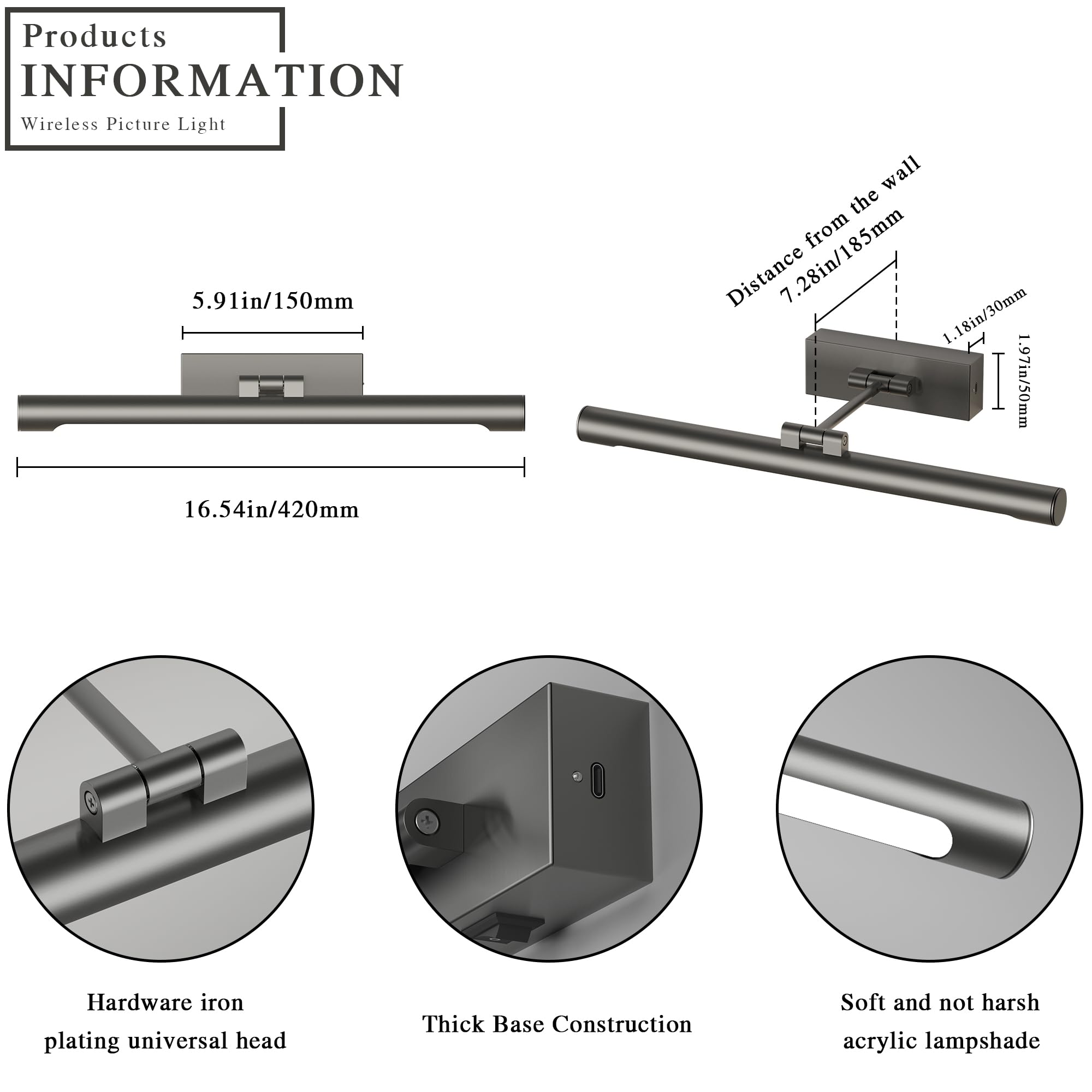 **Products Information**  
Wireless Picture Light  

- **Dimensions:**  
  - Length: 16.54in / 420mm  
  - Width: 5.91in / 150mm  
  - Distance from the wall: 7.28in / 185mm  
  - Depth: 1.18in / 30mm  
  - Height: 1.97in / 50mm  

- **Features:**  
  - Hardware iron plating universal head  
  - Thick Base Construction  
  - Soft and not harsh acrylic lampshade