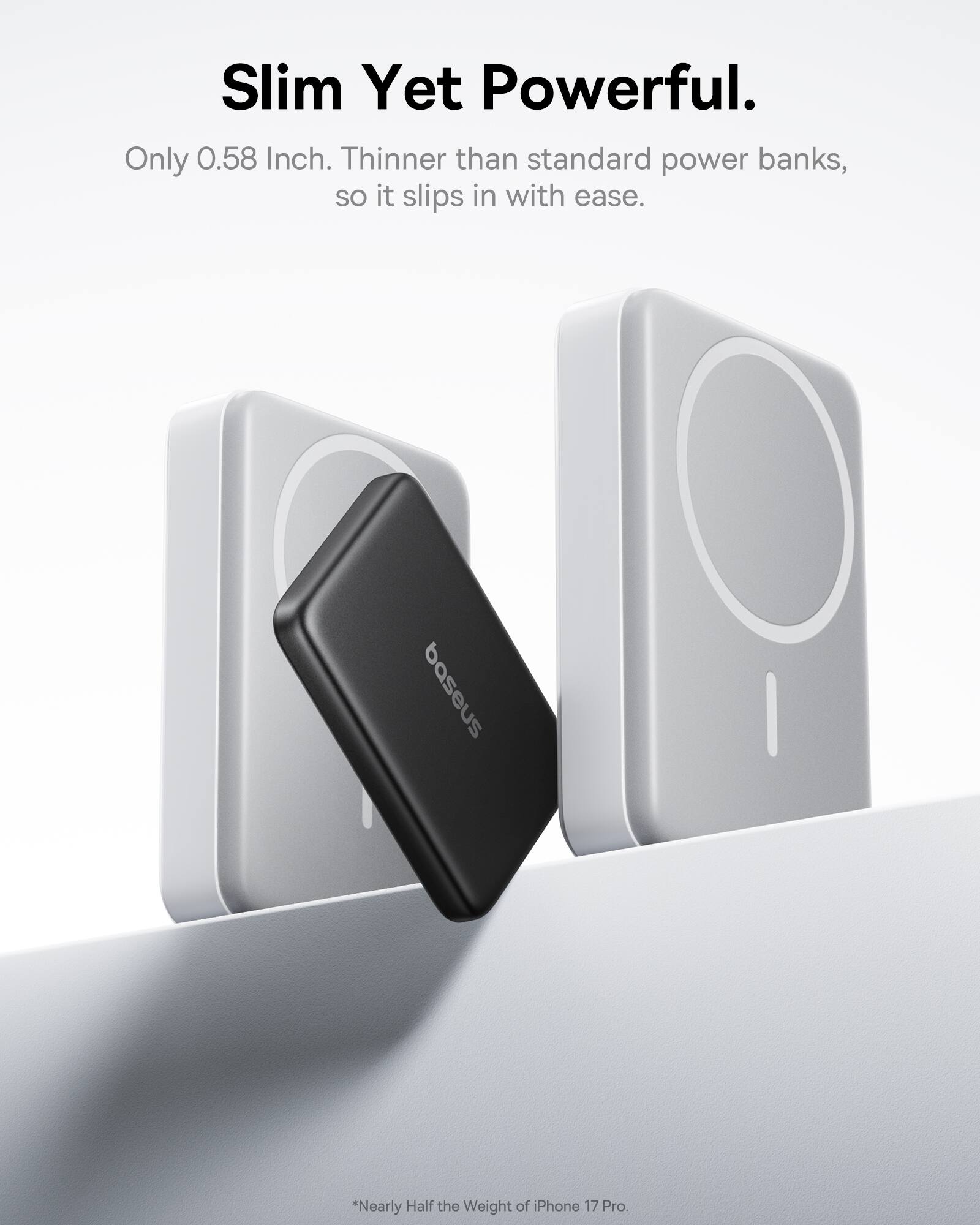 Slim Yet Powerful.  
Only 0.58 Inch. Thinner than standard power banks, so it slips in with ease.  
baseus  
*Nearly Half the Weight of iPhone 17 Pro.
