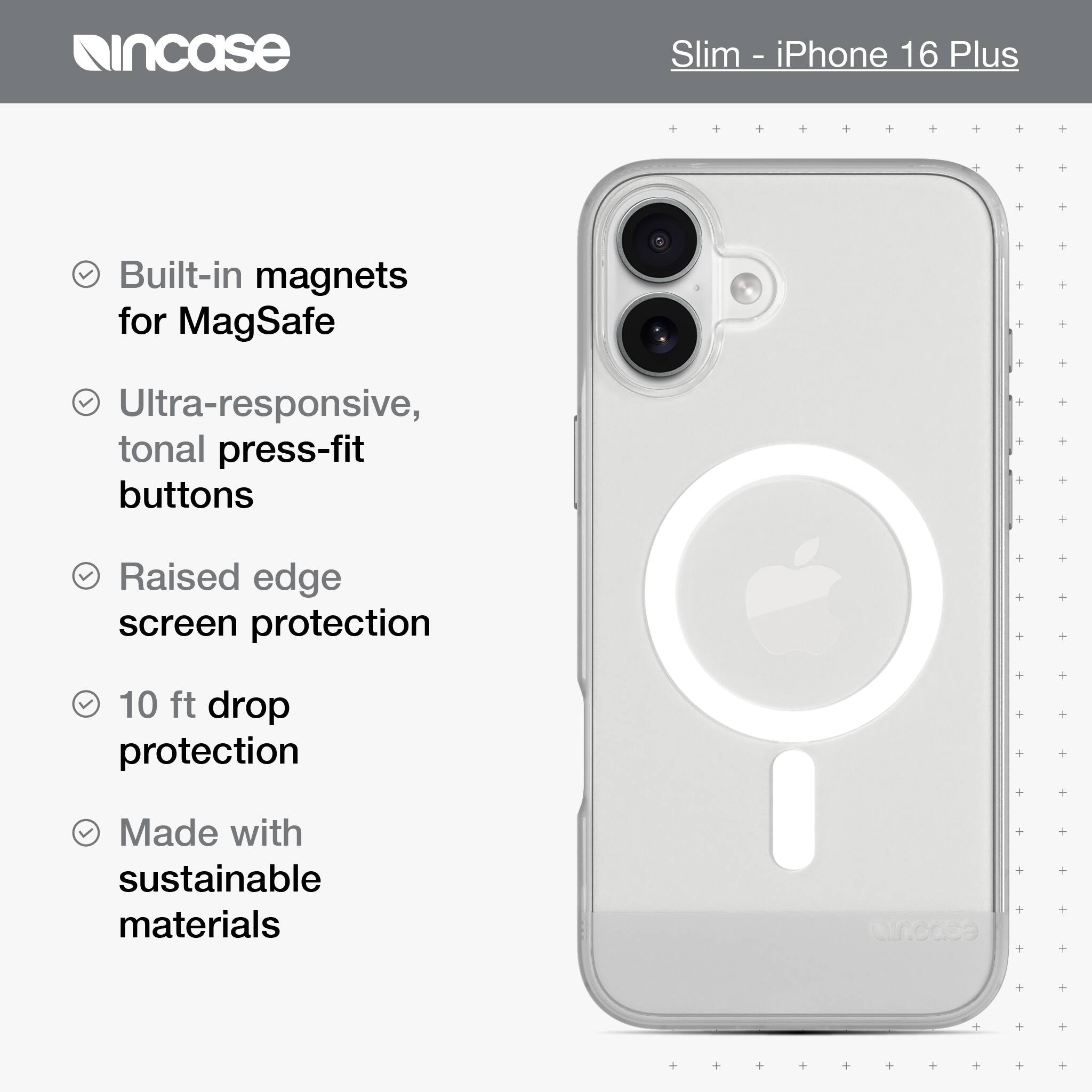 incase Slim iPhone 16 Plus Built-in magnets for MagSafe Ultra-responsive, tonal press-fit buttons Raised edge screen protection 10 ft drop protection Made with sustainable materials en.cdse