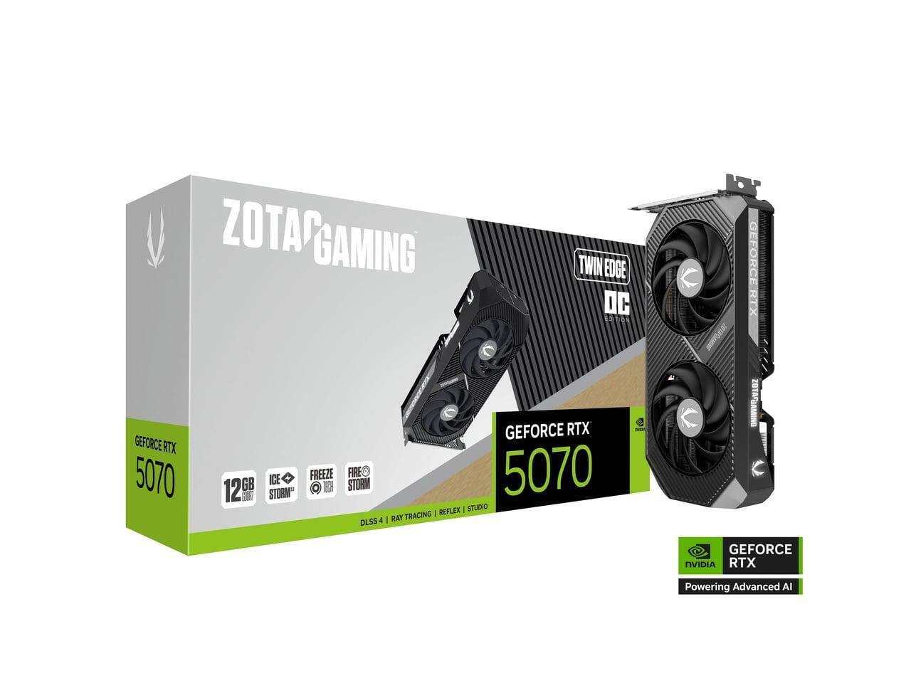 ZOTAC GAMING TWIN EDGE DC E104  
GEFORCE RTX 5070  
12GB GDDR6X  
ICE STORM  
FREEZE  
FIRE STORM  
DLSS 4 | RAY TRACING | REFLEX | STUDIO  
GEFORCE RTX  
Powering Advanced AI