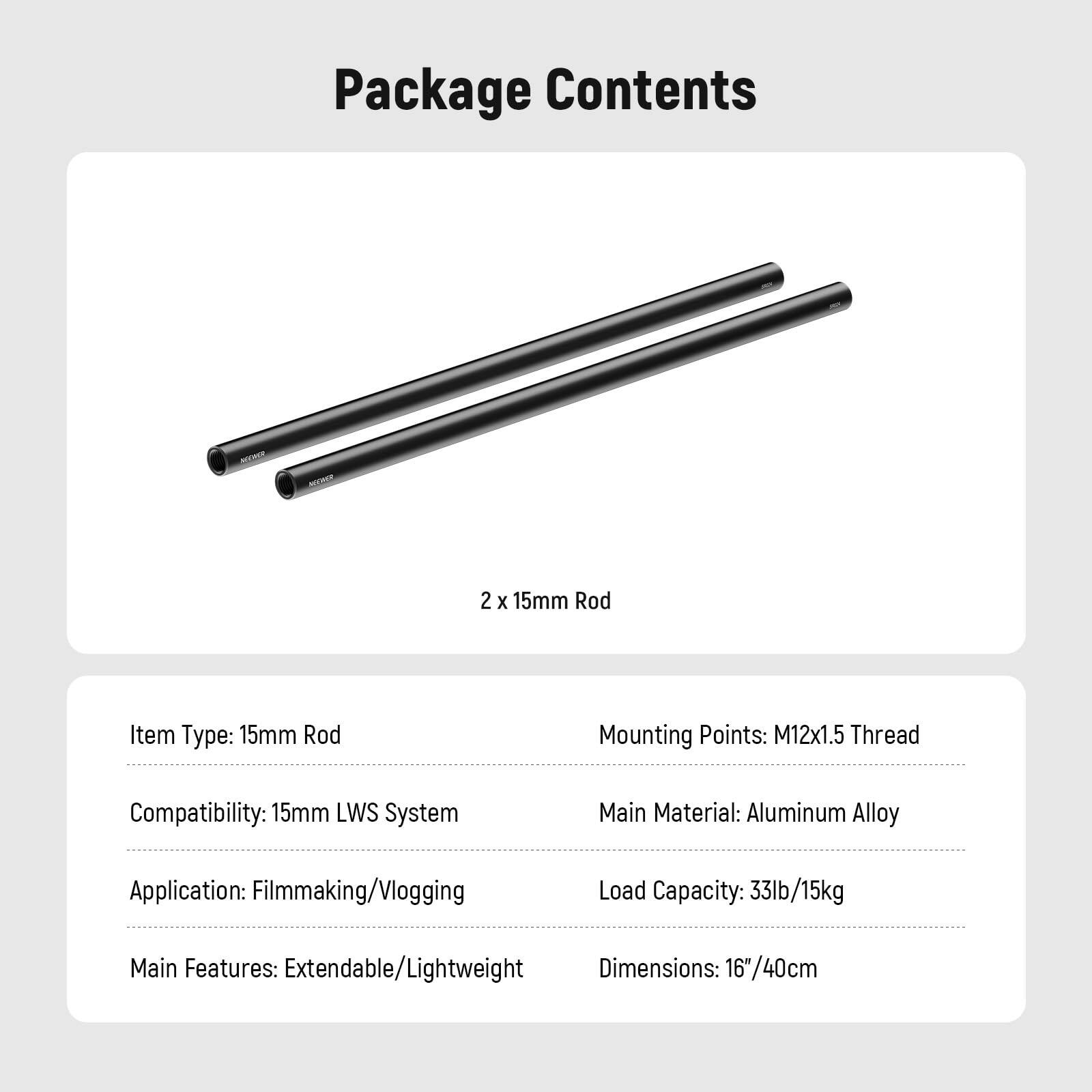 Package Contents  
2 x 15mm Rod  

Item Type: 15mm Rod  
Mounting Points: M12x1.5 Thread  
Compatibility: 15mm LWS System  
Main Material: Aluminum Alloy  
Application: Filmmaking/Vlogging  
Load Capacity: 33lb/15kg  
Main Features: Extendable/Lightweight  
Dimensions: 16"/40cm