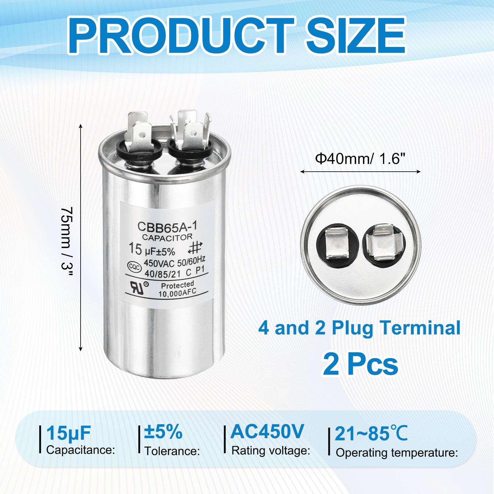 PRODUCT SIZE  
40mm / 1.6"  
75mm / 3"  

CBB65A-1 CAPACITOR  
15 µF 5%  
CQC  
450VAC 50/60Hz  
40/85/21  
C P1 LR  
Protected  
10,000AFC  

4 and 2 Plug Terminal  
2 Pcs  

Capacitance: 15µF  
Tolerance: ±5%  
Rating voltage: AC450V  
Operating temperature: 21~85°C