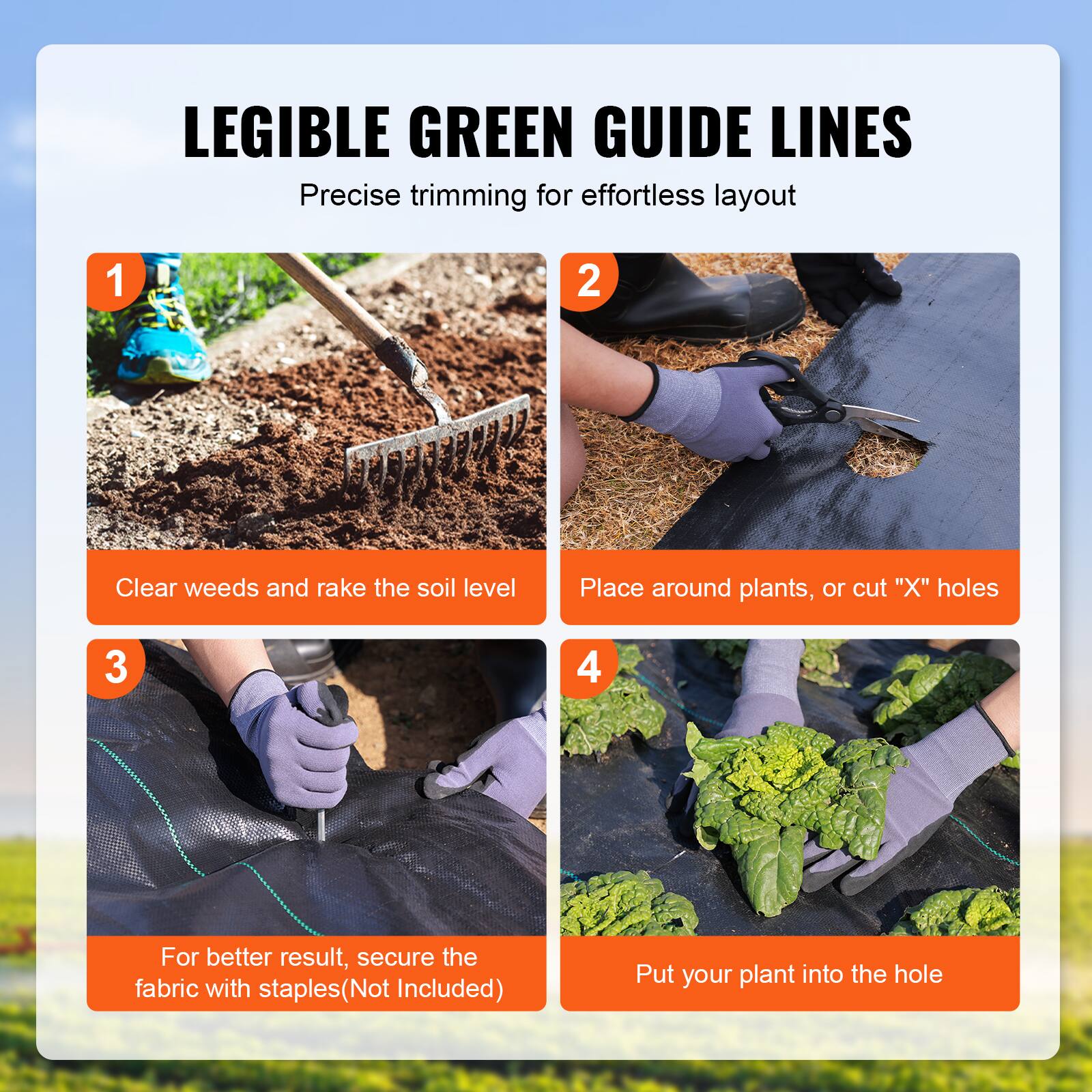 LEGIBLE GREEN GUIDE LINES
Precise trimming for effortless layout

1. Clear weeds and rake the soil level
2. Place around plants, or cut "X" holes
3. For better result, secure the fabric with staples (Not Included)
4. Put your plant into the hole