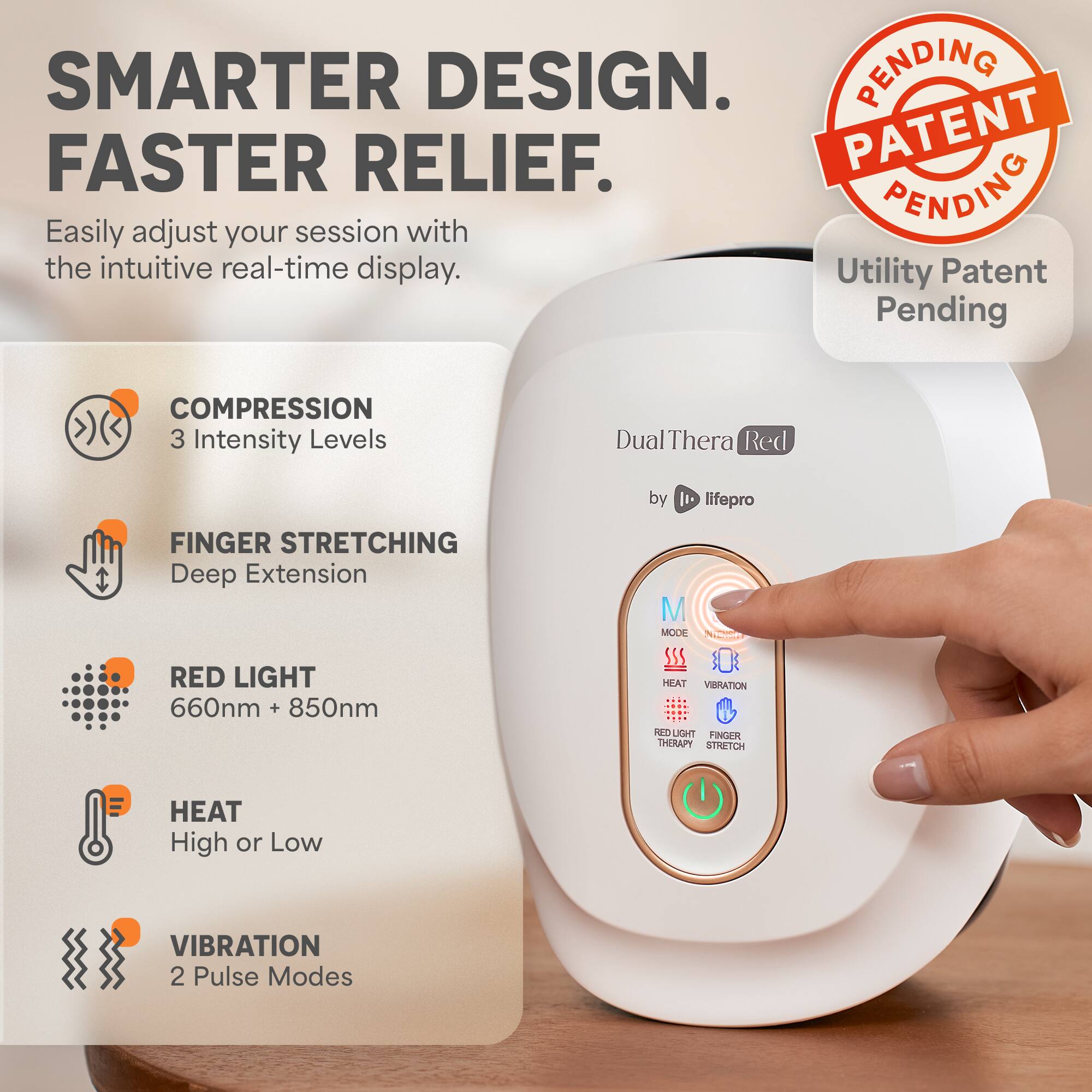 SMARTER DESIGN.  
FASTER RELIEF.  
Easily adjust your session with the intuitive real-time display.  
Utility Patent Pending  

COMPRESSION  
3 Intensity Levels  

FINGER STRETCHING  
Deep Extension  

RED LIGHT  
660nm + 850nm  

HEAT  
High or Low  

VIBRATION  
2 Pulse Modes  

Dual Thera Red  
by lifepro