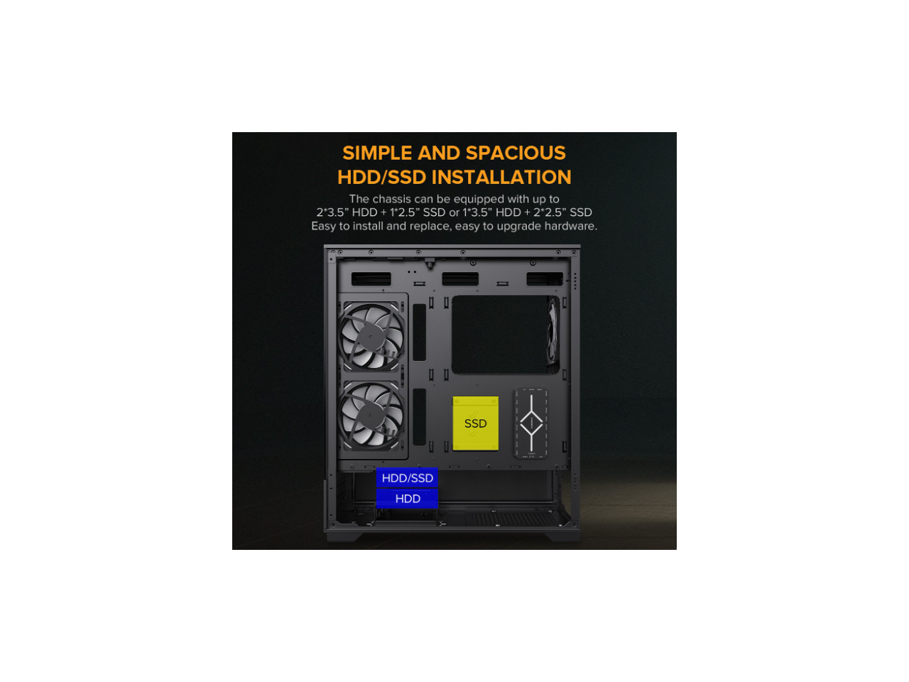 SIMPLE AND SPACIOUS HDD/SSD INSTALLATION

The chassis can be equipped with up to 2*3.5" HDD + 1*2.5" SSD or 1*3.5" HDD + 2*2.5" SSD. Easy to install and replace, easy to upgrade hardware.

SSD

HDD/SSD HDD