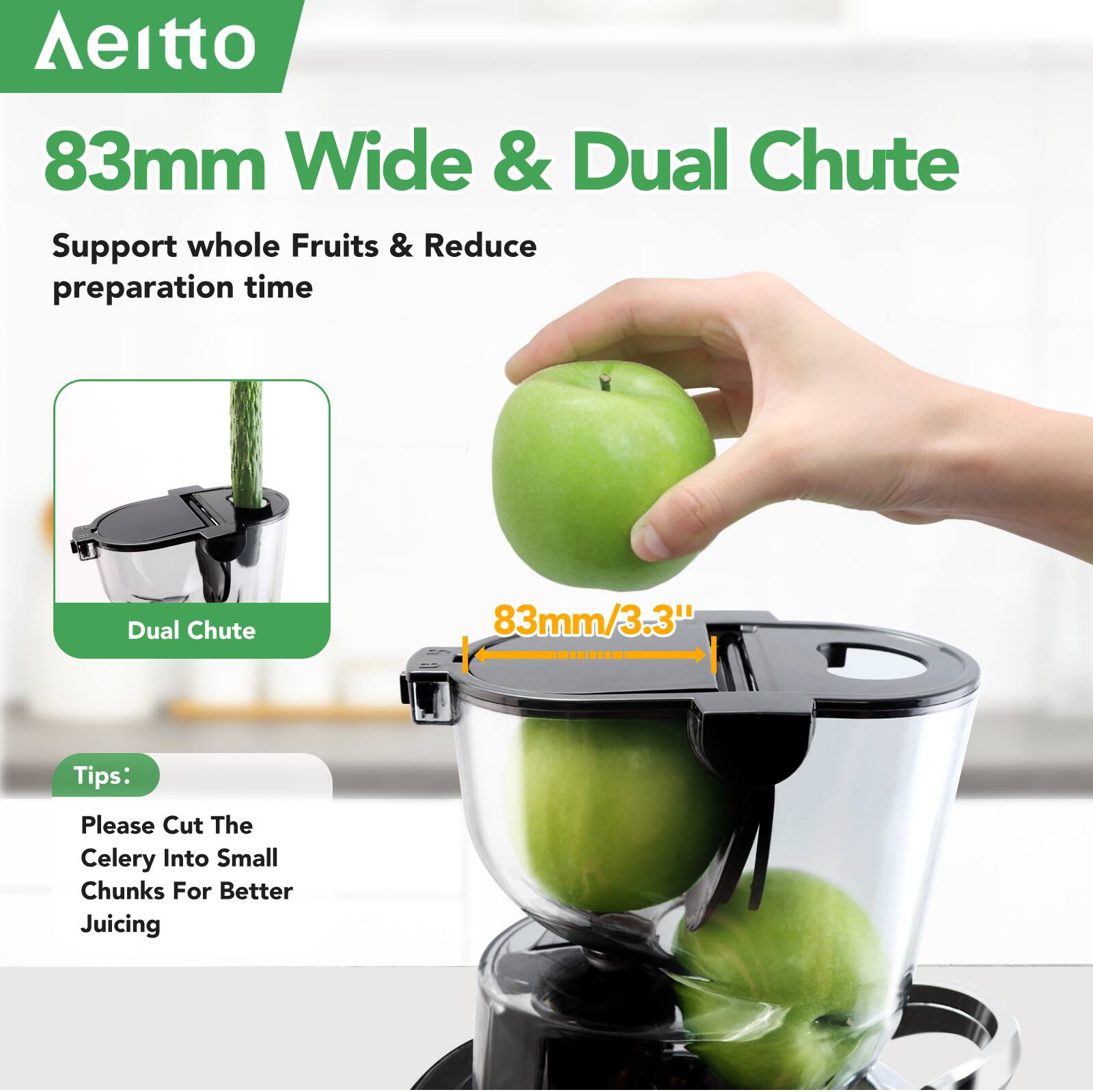 **Aeitto**

**83mm Wide & Dual Chute**

Support whole Fruits & Reduce preparation time

**Dual Chute**

**83mm/3.3"**

**Tips:**

Please Cut The Celery Into Small Chunks For Better Juicing