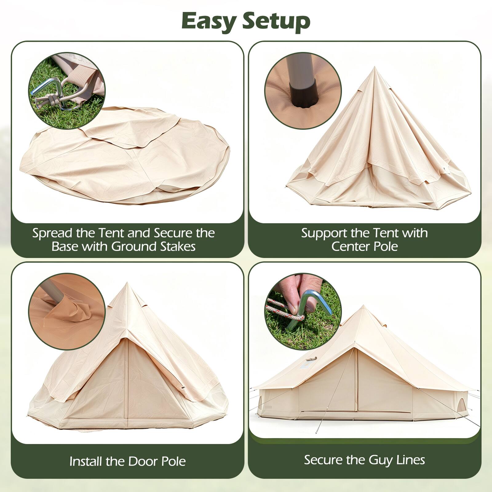 Easy Setup

1. Spread the Tent and Secure the Base with Ground Stakes
2. Support the Tent with Center Pole
3. Install the Door Pole
4. Secure the Guy Lines