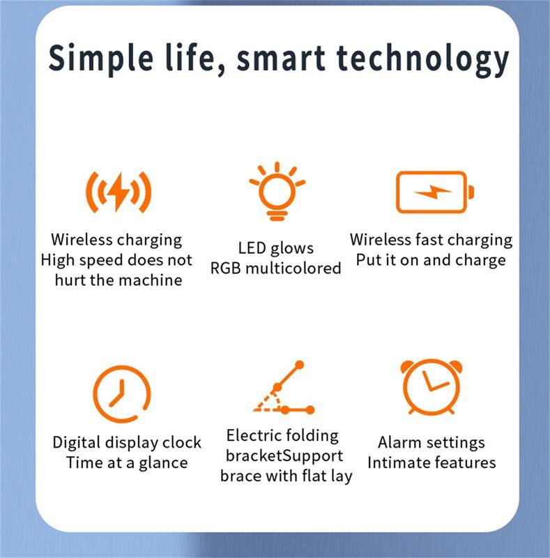 Simple life, smart technology

- Wireless charging
  - High speed does not hurt the machine

- LED glows
  - RGB multicolored

- Wireless fast charging
  - Put it on and charge

- Digital display clock
  - Time at a glance

- Electric folding bracket
  - Support brace with flat lay

- Alarm settings
  - Intimate features