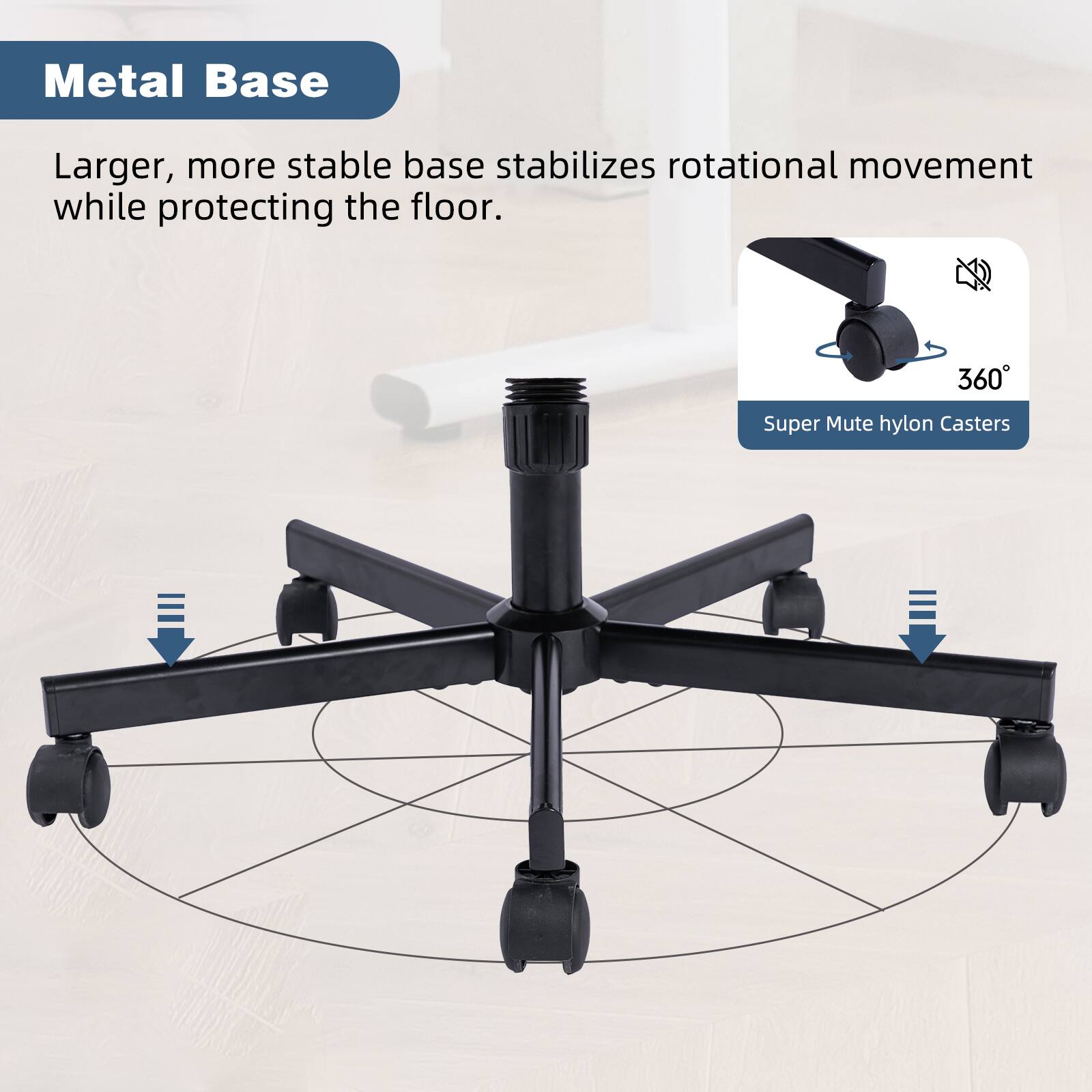 Metal Base

Larger, more stable base stabilizes rotational movement while protecting the floor.

Super Mute hylon Casters

360°