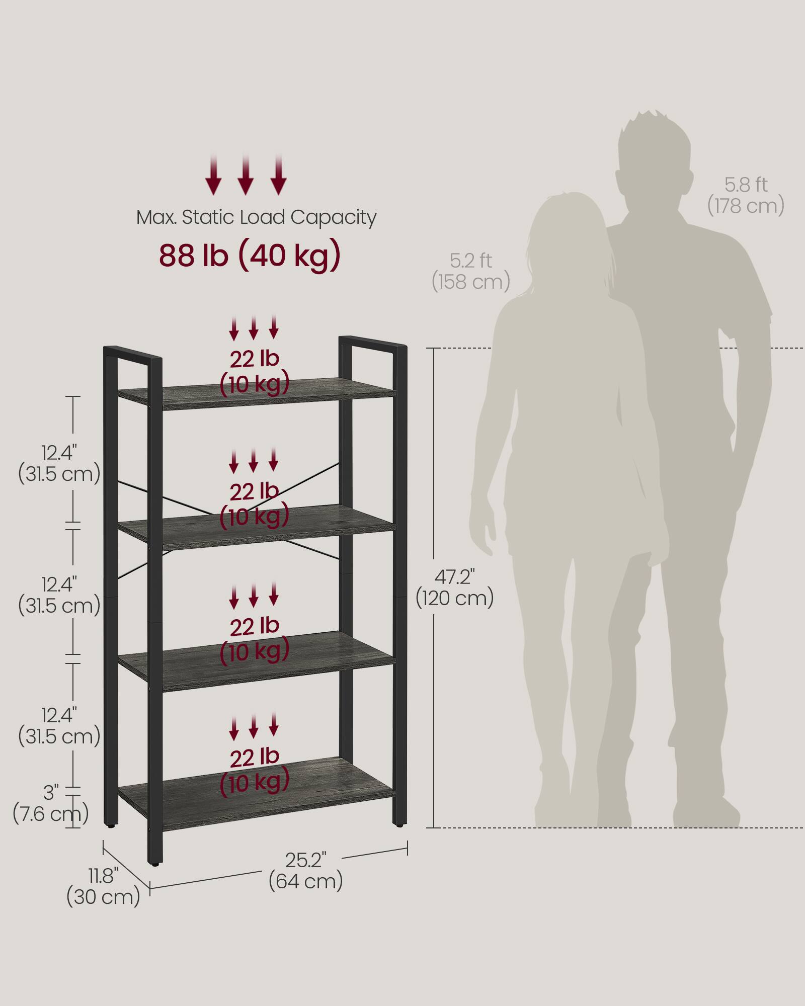 Max. Static Load Capacity: 88 lb (40 kg)

- 5.2 ft (158 cm)
- 5.8 ft (178 cm)

Shelf Dimensions:
- 12.4" (31.5 cm) x 11.8" (30 cm)
- 12.4" (31.5 cm) x 11.8" (30 cm)
- 12.4" (31.5 cm) x 11.8" (30 cm)

Shelf Capacity:
- 22 lb (10 kg) per shelf

Overall Dimensions:
- 25.2" (64 cm) wide
- 47.2" (120 cm) tall