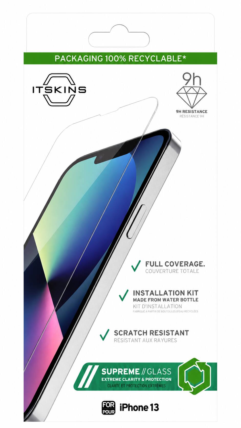 PACKAGING 100% RECYCLABLE*  
ITSKINS  
9H RESISTANCE  
FULL COVERAGE.  
COUVERTURE TOTALE  
INSTALLATION KIT MADE FROM WATER BOTTLE  
KIT D'INSTALLATION FABRIQUÉ À PARTIR DE SOUTEILLES D'EAU RECYCLÉES  
SCRATCH RESISTANT  
RESISTANT AUX RAYURES  
SUPREME // GLASS  
EXTREME CLARITY & PROTECTION  
CLARTÉ ET PROTECTION EXTRÊMES  
FOR iPhone 13