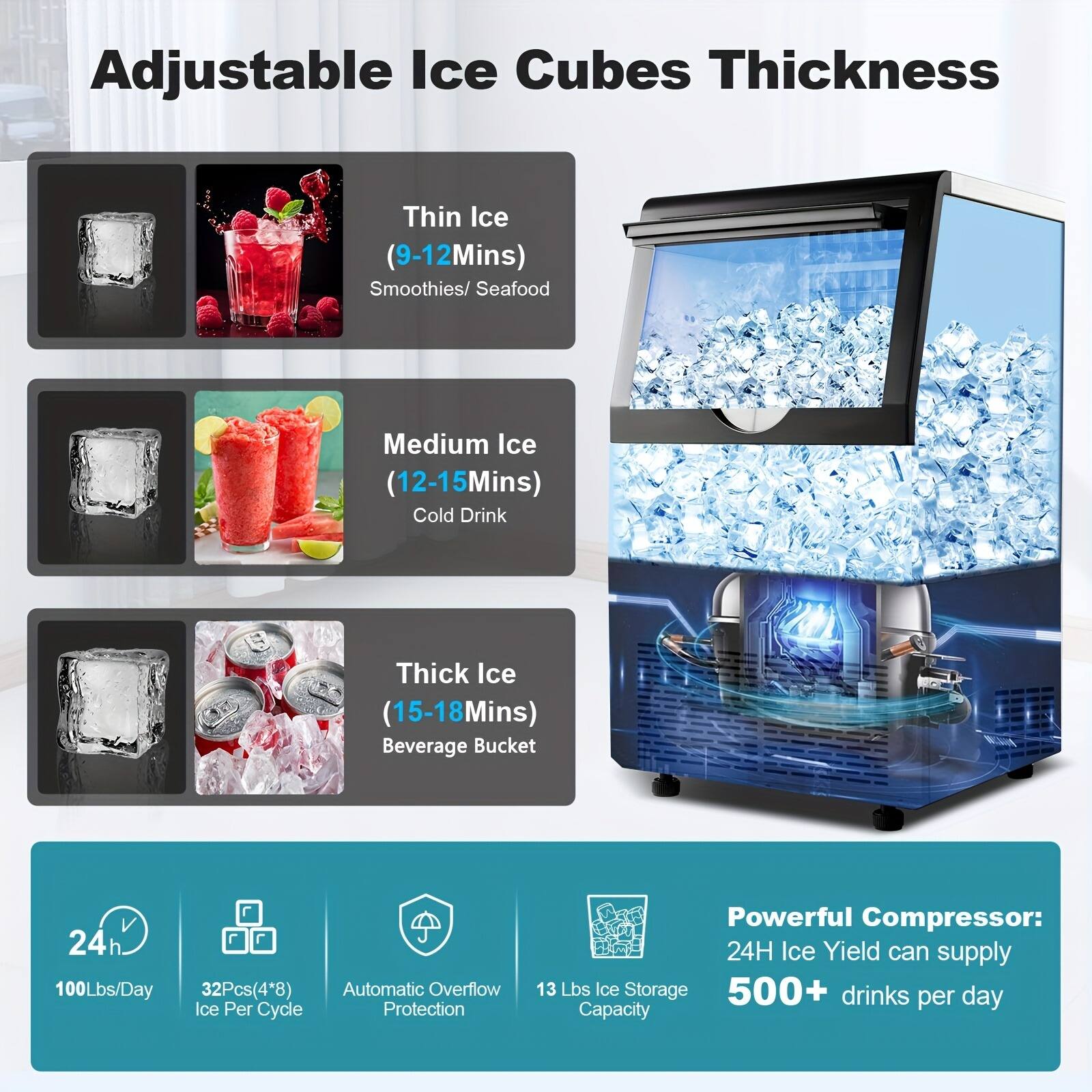 Adjustable Ice Cubes Thickness

Thin Ice  
(9-12 Mins)  
Smoothies/ Seafood

Medium Ice  
(12-15 Mins)  
Cold Drink

Thick Ice  
(15-18 Mins)  
Beverage Bucket

24h  
100 Lbs/Day  
32 Pcs (4" x 8")

Automatic Overflow Ice Per Cycle Protection

Powerful Compressor:  
24H Ice Yield can supply  
13 Lbs Ice Storage  
500+ drinks Capacity per day