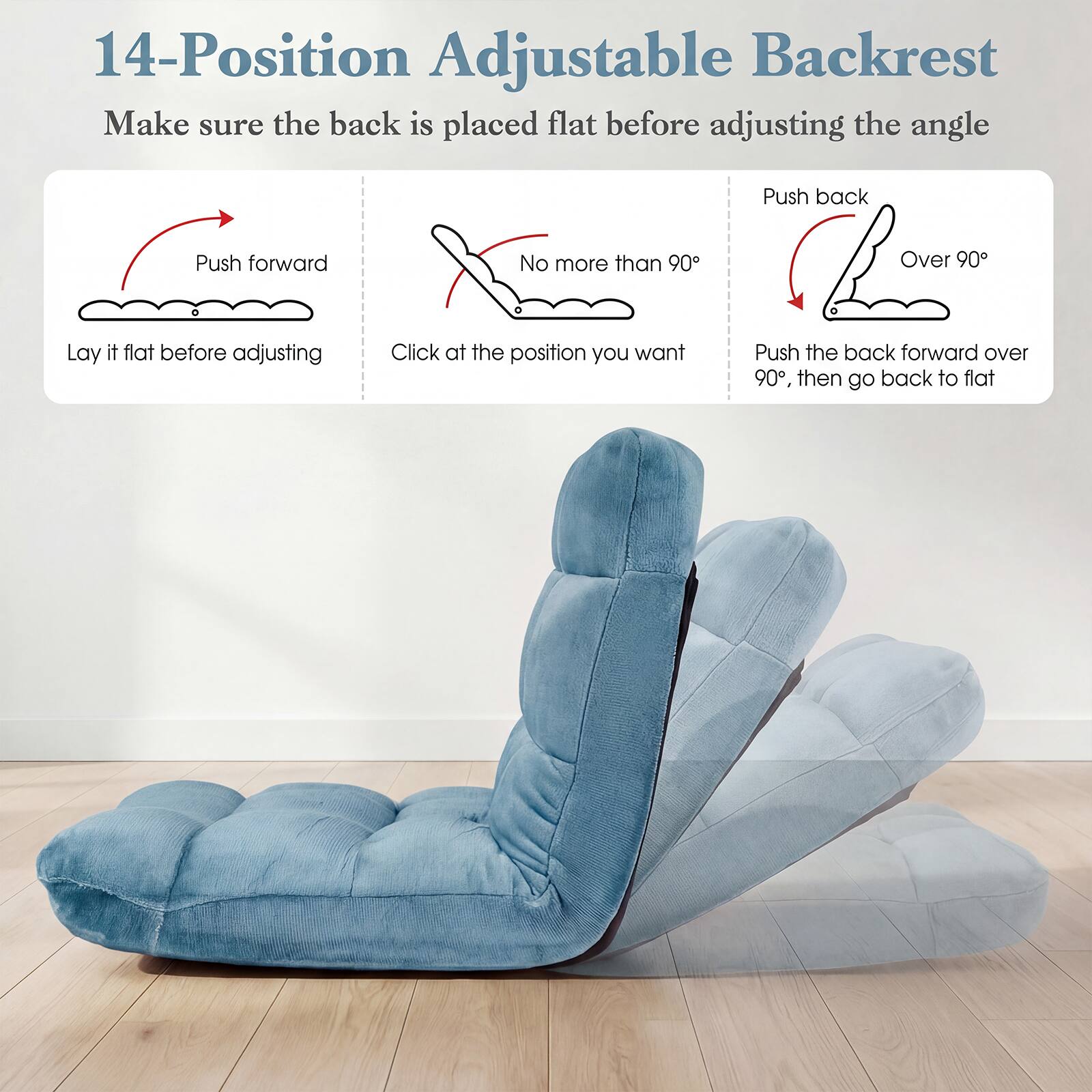 14-Position Adjustable Backrest

Make sure the back is placed flat before adjusting the angle

Push forward
Lay it flat before adjusting

No more than 90°
Click at the position you want

Push back
Over 90°
Push the back forward over 90°, then go back to flat