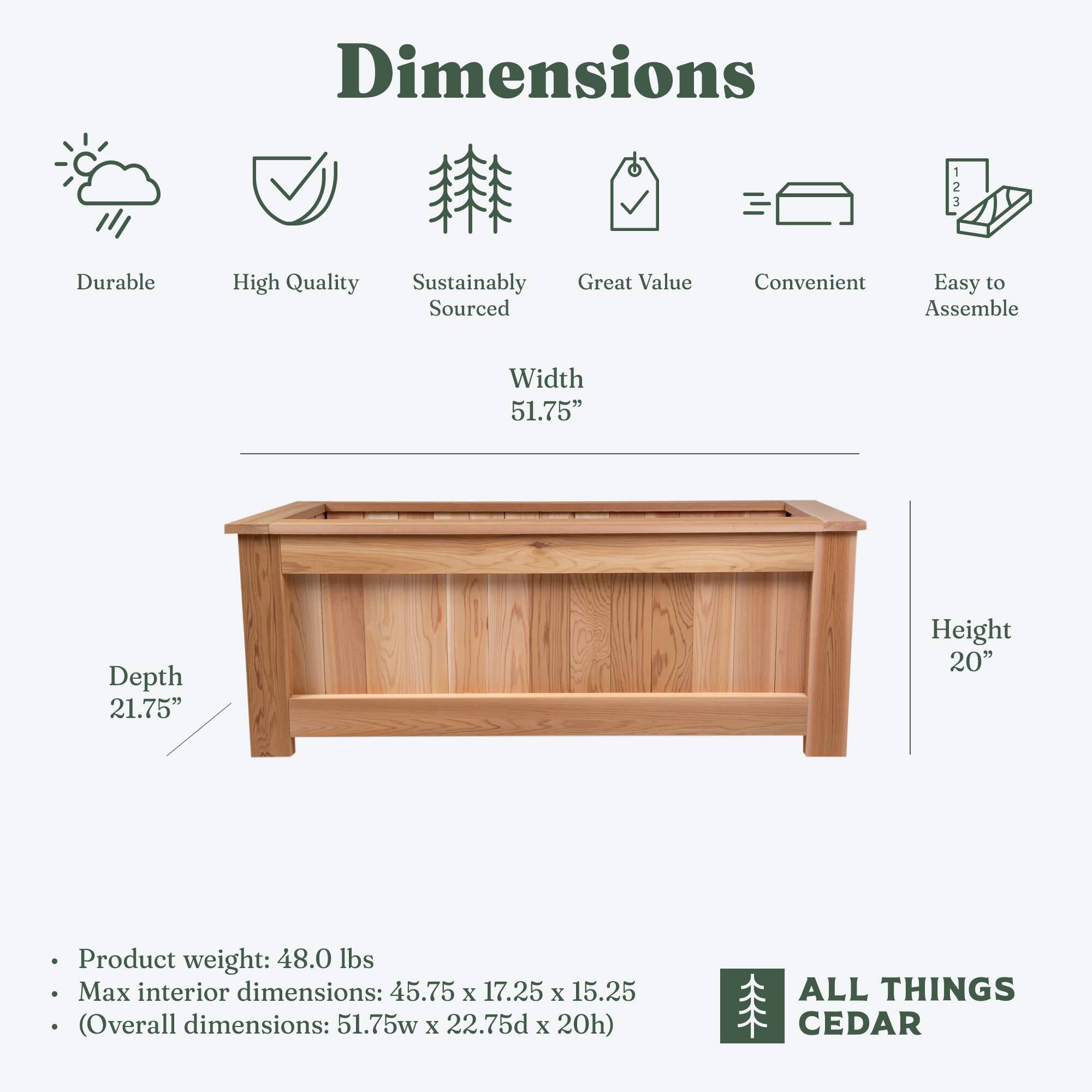 Dimensions

- Durable
- High Quality
- Sustainably Sourced
- Great Value
- Convenient
- Easy to Assemble

Width: 51.75"
Depth: 21.75"
Height: 20"

Product weight: 48.0 lbs
Max interior dimensions: 45.75 x 17.25 x 15.25
(Overall dimensions: 51.75w x 22.75d x 20h)

ALL THINGS CEDAR