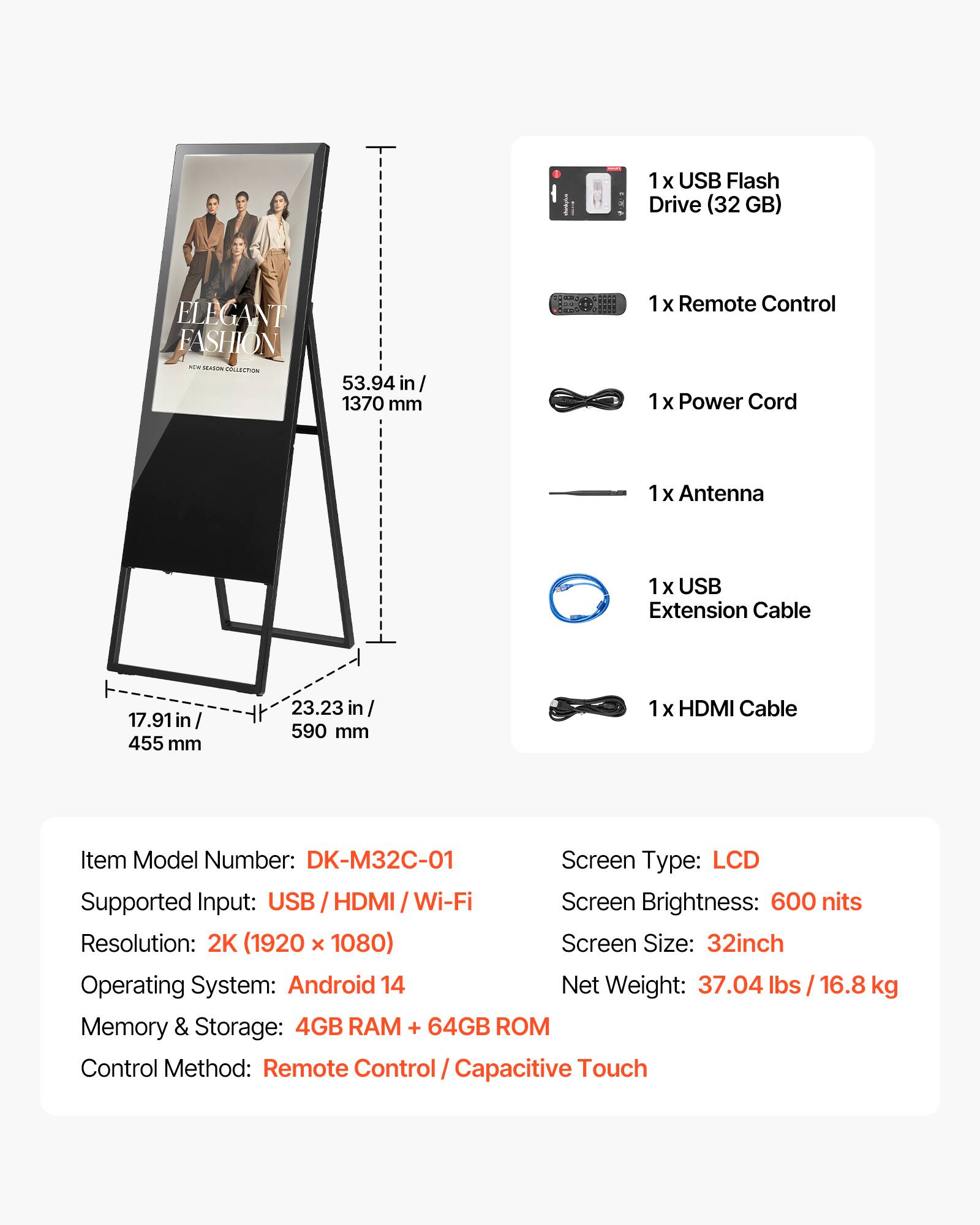 1 X USB Flash Drive (32GB)  
ELEGANT FASHION KON SEASON COLLECTION  
53.94 in / 1370 mm  
2017 **** 9 ....  
1x Remote Control  
1x Power Cord  
1x Antenna  
1x USB Extension Cable  
17.91 in / 455 mm  
23.23 in / 590 mm  
1x HDMI Cable  
Item Model Number: DK-M32C-01  
Screen Type: LCD  
Supported Input: USB / HDMI / Wi-Fi  
Screen Brightness: 600 nits  
Resolution: 2K (1920 x 1080)  
Screen Size: 32inch  
Operating System: Android 14  
Memory & Storage: 4GB RAM + 64GB ROM  
Control Method: Remote Control / Capacitive Touch