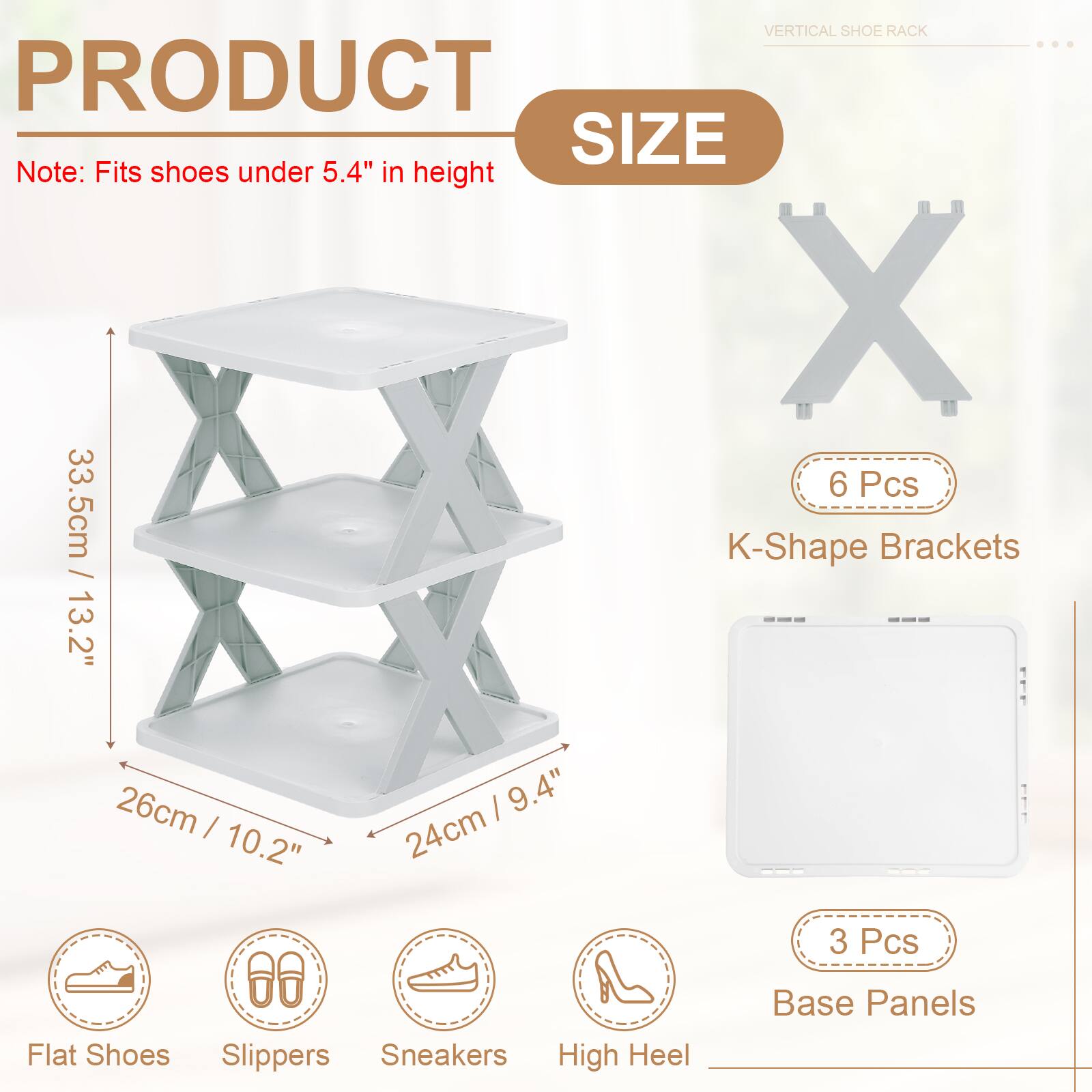 VERTICAL SHOE RACK

PRODUCT SIZE

Note: Fits shoes under 5.4" in height

6 Pcs
K-Shape Brackets
33.5cm / 13.2"
26cm / 10.2"
24cm / 9.4"

3 Pcs
Base Panels

Flat Shoes
Slippers
Sneakers
High Heel