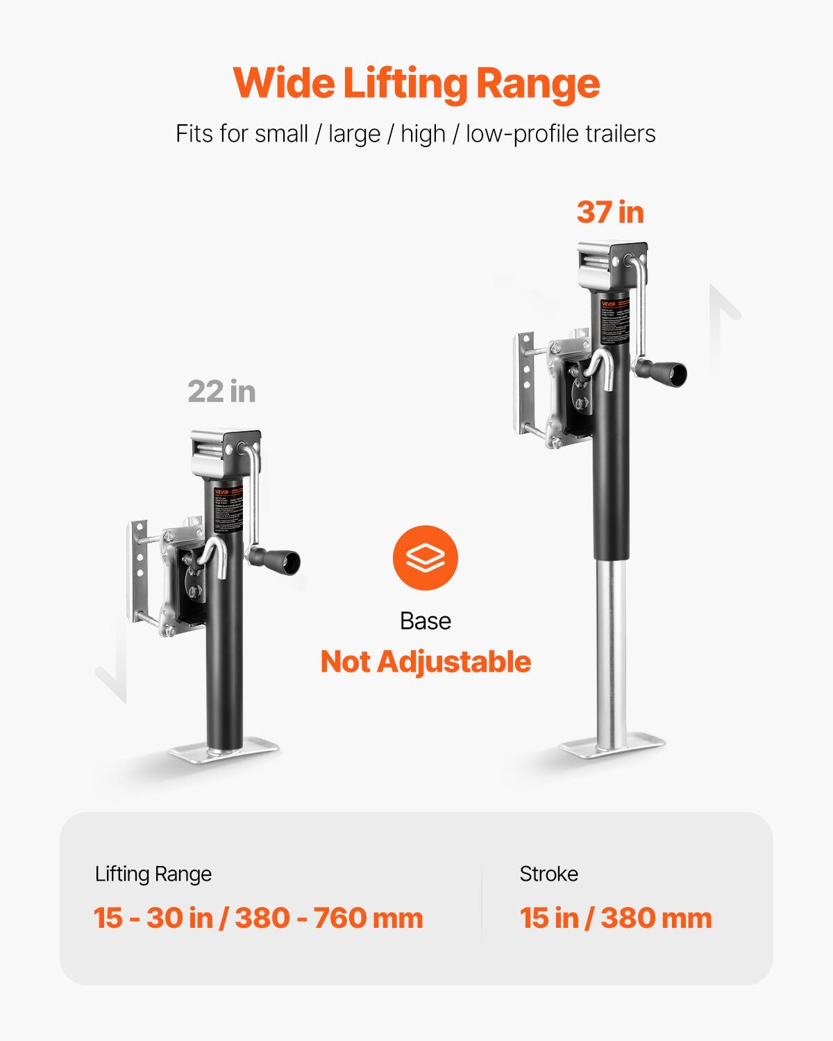 Wide Lifting Range  
Fits for small / large / high / low-profile trailers  
37 in W x 22 in Base  
Not Adjustable  
Lifting Range: 15-30 in / 380-760 mm  
Stroke: 15 in / 380 mm
