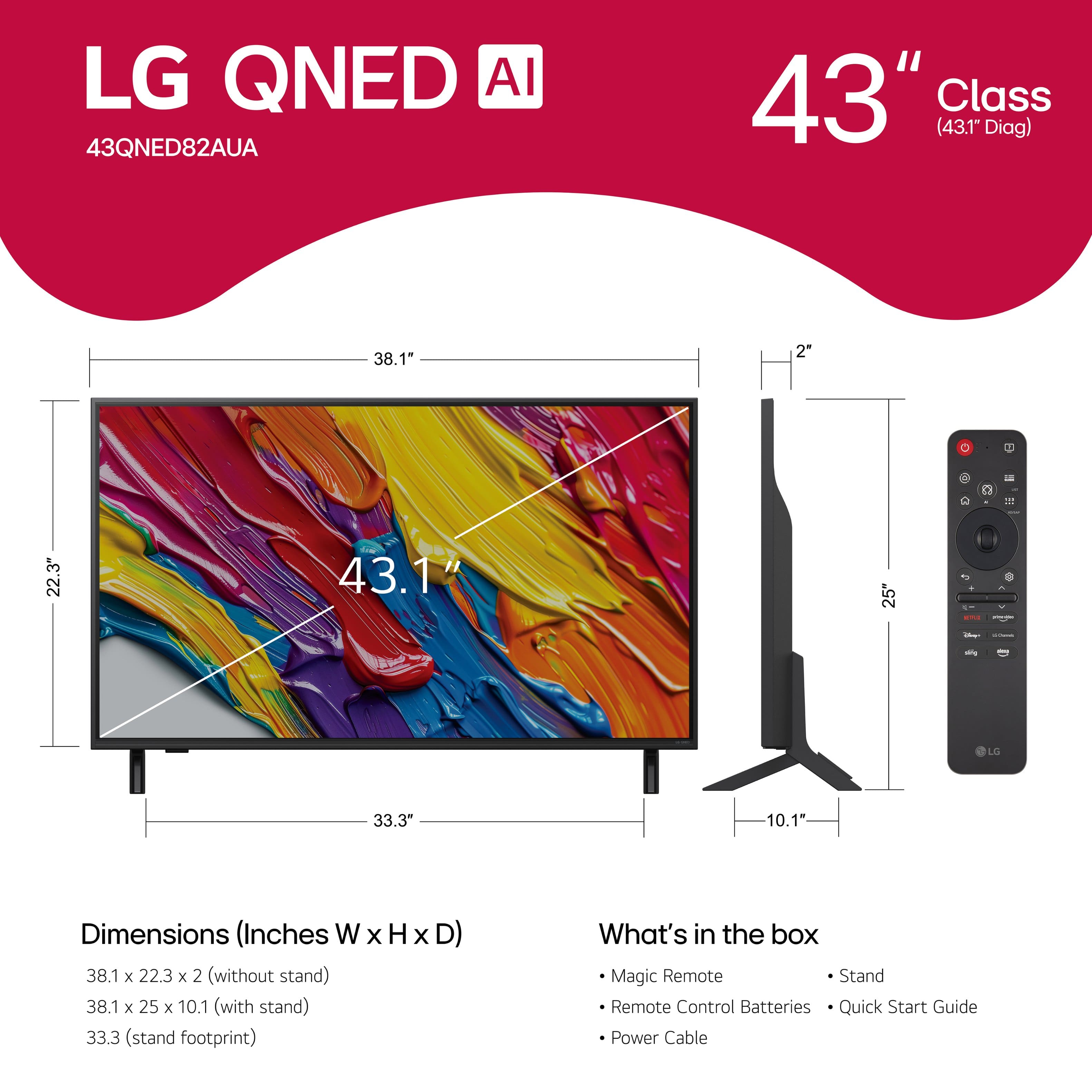 LG QNED AI 43QNED82AUA 43" Class (43.1" Diag) 38.1" 2" F - 1 22.3" 43.1" 5 2 . - - LO 33.3" 10.1 Dimensions (Inches W x H x D) 38.1 x 22.3 x 2 (without stand) 38.1 x 25 x 10.1 (with stand) 33.3 (stand footprint) Magic Remote Stand Remote Control Batteries Quick Start Guide Power Cable