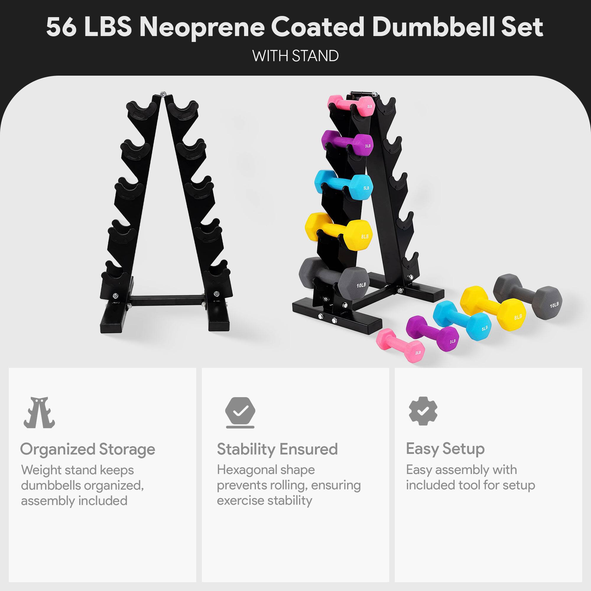 56 LBS Neoprene Coated Dumbbell Set WITH STAND

Organized Storage  
Weight stand keeps dumbbells organized, assembly included

Stability Ensured  
Hexagonal shape prevents rolling, ensuring exercise stability

Easy Setup  
Easy assembly with included tool for setup
