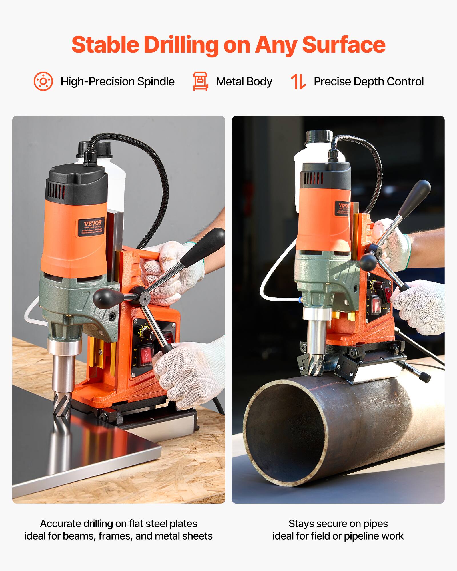 Stable Drilling on Any Surface  
High-Precision Spindle Metal Body 1L Precise Depth Control  
VEVOR  
Accurate drilling on flat steel plates ideal for beams, frames, and metal sheets  
Stays secure on pipes ideal for field or pipeline work